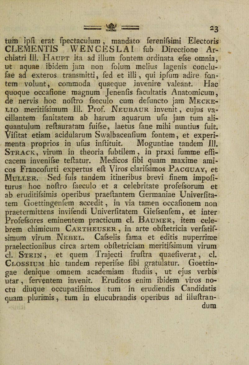 = *3 tum ipil erat fpeetaeulum, mandato ferenirsimi Electoris CLEMENTIS WENCESLAI fub Directione Ar¬ chiatri 111. Haupt ita ad illum fontem ordinata efse omnia, ut aquae ibidem jam non folum melius lagenis conclu- fae ad exteros transmitti, fed et illi, qui ipfum adire fon¬ tem volunt, commoda quaeque invenire valeant. Hac quoque occafione magnum Jenenfis facultatis Anatomicum, de nervis hoc noftro faeculo cum defuncto jam Mecke- ilio meritiisimum 111. Prof. Neubaur invenit, cujus va¬ cillantem fanitatem ab harum aquarum ufu jam tum ali¬ quantulum reftauratam fuifse, laetus fane mihi nuntius fuit. Vifitat etiam acidularum Swalbacenfium fontem, et experi¬ menta proprios in ufus inftituit. Moguntiae tandem 111. Strack, virum in theoria fubtilem, in praxi fumme effi¬ cacem invenifse teftatur. Medicos fibi quam maxime ami¬ cos Francofurti expertus eft Viros clarifsimos Pacguay, et Muller. Sed fuis tandem itineribus brevi finem impofi- turus hoc noftro faeculo et a celebritate profefsorum et ab eruditifsimis operibus praeftantem Germaniae Univerfita- tem Goettingenfem accedit, in via tamen occafionem non praetermittens invifendi Univerfitatem Giefsenfem, et inter Profefsores eminentem practicum cl. Baumer, item cele¬ brem chimicum Cartheuser, in arte obftetricia verfatif- simum virum Nebel. Cafselis fama et editis nuperrime praelectionibus circa artem obftetriciam meritifsimum virum cl. Stein , et quem Trajecti fruftra quaefiverat, cl. Clossium hic tandem reperifse fibi gratulatur. Goettin- gae denique omnem academiatn ftudiis , ut ejus verbis utar, ferventem invenit. Eruditos enim ibidem viros no¬ ctu diuque oceupatifsimos tum in erudiendis Candidatis quam plurimis, tum in elucubrandis operibus ad iiluftran- dum
