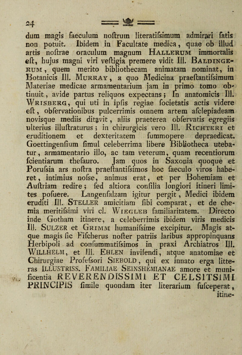 * dum magis faeculum noftrum iiteratifsimum admirari fatis non potuit. Ibidem in Facultate medica, quae ob illud artis noftrae oraculum magnum Hallerum immortalis eft, hujus magni viri veftigia premere vidit 111. Baldinge- rum , quem merito bibliothecam animatam nominat, in Botanicis 111. Murray, a quo Medicina praeftantifsimura Materiae medicae armamentarium jam in primo tomo ob¬ tinuit , avide partus reliquos expectans j ln anatomicis 111. Wrtsrerg, qui uti in ipfis regiae focietatis actis videre eft, obfervationibus pulcerrimis omnem artem afclepiadeam novisque mediis dit&amp;vit, aliis praeterea obfervatis egregiis ulterius illuftraturus ; in chirurgicis vero 111. Richteri et eruditionem et dexteritatem fummopere depraedicat. Goettingenfium fimul celeberrima libere Bibliotheca uteba¬ tur, armamentario illo, ac tam veterum, quam recentiorum fcientiarum thefauro. Jam quos in Saxonia quoque et Porufsia ars noftra praefbmtifsimos hoc faeculo viros habe¬ ret, intimius nofse, animus erat, et per Bohemiam et Auftriam redire; fed altiora confilia longiori itineri limi¬ tes pofuere. Langenfalzam igitur pergit, Medici ibidem eruditi 111. STELLER amicitiam fibi comparat, et de che¬ mia meritifsimi viri cl. Wiegleb familiaritatem. Directo inde Gotham itinere, a celeberrimis ibidem viris medicis 111. Sulzer et Grimm humanifsime excipitur. Magis at¬ que magis fic Fifcherus nofter patriis laribus appropinquans Herbipoli ad confummatifsimos in praxi Archiatros 111. WlLLHELM, et 111. Ehlen invifendi, atque anatomiae et Chirurgiae Profefsori SlEBOLD, qui ex innato erga litte¬ ras ILLUSTRISS. Familiae Seinshemianae amore et muni¬ ficentia REVERENDISSIMI ET CELS1TSIMI PRINCIPIS fimilc quondam iter literarium fufceperat, itine-