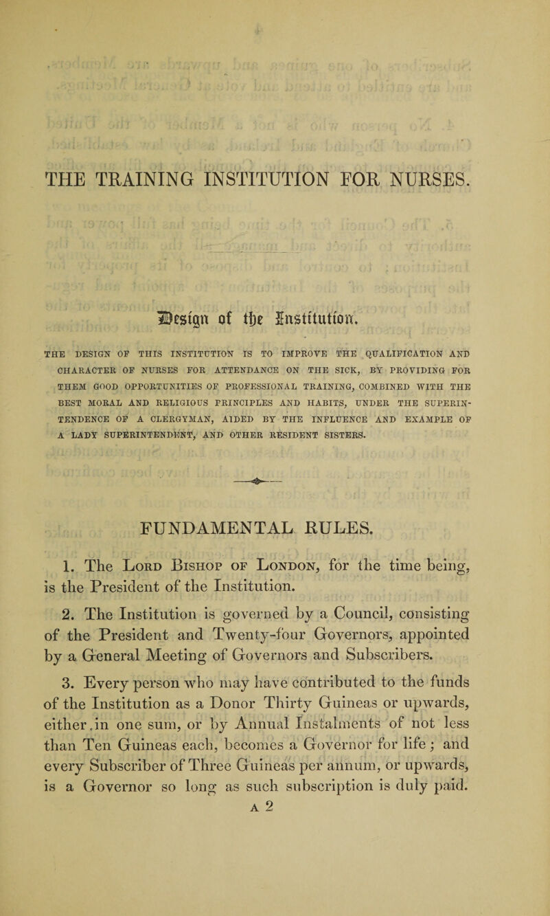 THE TRAINING INSTITUTION FOR NURSES. Uestgn of tf)e Institution. THE DESIGN OF THIS INSTITUTION IS TO IMPROVE THE QUALIFICATION AND CHARACTER OF NURSES FOR ATTENDANCE ON THE SICK, BT PROVIDING FOR THEM GOOD OPPORTUNITIES OF PROFESSIONAL TRAINING, COMBINED WITH THE BEST MORAL AND RELIGIOUS PRINCIPLES AND HABITS, UNDER THE SUPERIN¬ TENDENCE OF A CLERGYMAN, AIDED BY THE INFLUENCE AND EXAMPLE OF A LADY SUPERINTENDENT, AND OTHER RESIDENT SISTERS. FUNDAMENTAL PULES. 1. The Lord Bishop of London, for the time being, is the President of the Institution. 2. The Institution is governed by a Council, consisting of the President and Twenty-four Governors, appointed by a General Meeting of Governors and Subscribers. 3. Every person who may have contributed to the funds of the Institution as a Donor Thirty Guineas or upwards, either,in one sum, or by Annual Instalments of not less than Ten Guineas each, becomes a Governor for life; and every Subscriber of Three Guineas per annum, or upwards, is a Governor so long as such subscription is duly paid.