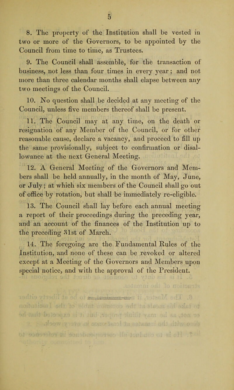 0 8. The property of the Institution shall be vested in two or more of the Governors, to be appointed by the Council from time to time, as Trustees. 9. The Council shall assemble, for the transaction of business, not less than four times in every year: and not. more than three calendar months shall elapse between any two meetings of the Council. 10. No question shall be decided at any meeting of the Council, unless five members thereof shall be present. 11. The Council may at any time, on the death or resignation of any Member of the Council, or for other reasonable cause, declare a vacancy, and proceed to fill up the same provisionally, subject to confirmation or disal¬ lowance at the next General Meeting. 12. A General Meeting of the Governors and Mem¬ bers shall be held annually, in the month of May, June, or July; at which six members of the Council shall go out of office by rotation, but shall be immediately re-eligible. 13. The Council shall lay before each annual meeting a report of their proceedings during the preceding year, and an account of the finances of the Institution up to the preceding 31st of March. 14. The foregoing are the Fundamental Rules of the Institution, and none of these can be revoked or altered except at a Meeting of the Governors and Members upon special notice, and with the approval of the President.