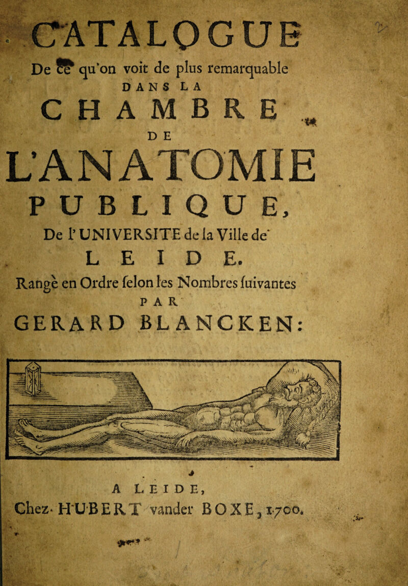 MT* vt * De ff qu’on voit de plus remarquable DANS LA CHAMBRE D E •<* L'A N A TOM IE PUBLIQUE, De l’UNIVERSITE de la Ville de L E I D E. Range en Ordre félon les Nombres fuivantes PAR GERARD BLANCKEN: A LEIDE, Chez* H UBERT vander