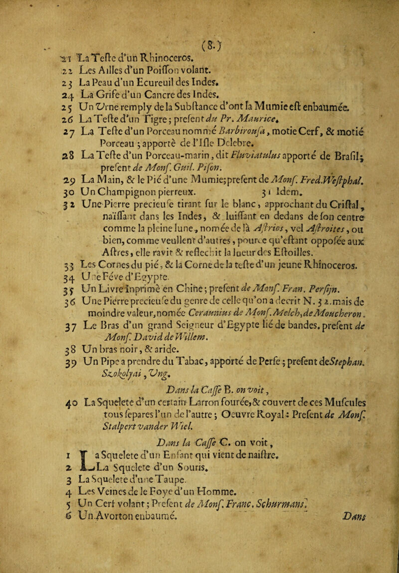 mi La Telle d’un Rhinocéros. zz Les Aillesd’un Poilfon volant. 2 3 La Peau d’un Ecureuil des Indes. 24 La Grife d’un Cancre des Indes. 25 Un'UrneremplydelàSubllanced’ontlaMumieefl:enbaumée. 2 6 La Telle d'un Tigre; prefent*/# Pr, Maurice* 27 La Telle d’un Porceau nomme Barbiroufa, motieCerf, & motié Porceau $ apporté de Pille Delebre. 28 La Telle d’un Porceau-marin, dit Fluviatulus apporte de Brafilj prefent de Monf Gml. Pi (on. 29 La 1V1 ain, & le Pie d’une Mumie;prefent de Monf. Fred.WeftphaL 30 Un Champignon pierreux. 31 Idem. 32 Une Pierre précieuse tirant fur le blanc, approchant du Criftal, n aï Tant dans les Indes, & iuiffant en dedans de Ion centre comme la pleine lune, nomée de là Aflrios, vel Ajlroites, ou bien,comme veullenrd’autres, pourtequ’efbnt oppofée aux Allies, elle ravit & réfléchit la lueur des ElloilJes. 33 Les Cornes du pie, & la Corne de la telle d’un jeune Rhinocéros. 34 Une Fève d’Egypte* 3 y Un Livre ïnprimè en Chine ; prefent de Monf Fran. Perfjn. 36 Une Pierre precieure du genre de celle qu’on a décrit N. 3 z.mais de moindre valeur, nomée Ceraunms de A4onf. A4elchyde Moucheron. 37 Le Bras d’un grand Seigneur d’Egypte lié de bandes, prefent de Monf David de Willem. 38 Un bras noir, & aride. 39 Un Pipe a prendre du Tabac, apporté de Pcrfe ; prefent dzStephan. Saokolyai, ZJng. Dans la Cajfe B. on voit, 40 La Squeîete d’un certain Larron fourée,& couvert de ces Mufcules tous lepares l’un de l’autre; Oeuvre Royal 4 Prefent*/? Monf Stalpcrtvander Wiel. Dans la Cajfe C. on voit, 1 T a Squeîete d’un Enfant qui vient de naiftre. z jLwL*a Squeîete d’un Souris* 3 La Squeîete d’une Taupe. 4 Les Veines de le Foye d’un Homme. 5 Un Cerf volant ; Prefent de Monf, Franc, Sçhurmms] (S Un.Avorton enbaumé. Dam