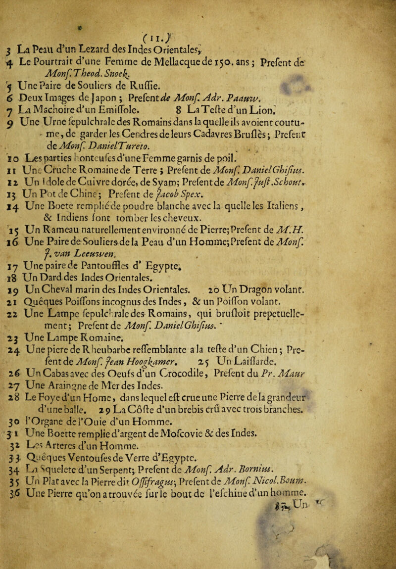 «• (II.; 3 La Peau d’un Lézard des Indes Orientales, 4 Le Pourtrait d’une Femme de Mellacquede 150. ans ; Prefent de1 Aionf Theod. Snoek. 5 Une Paire de Souliers de Ruffie. 6 Deux Images de Japon ; Prefent^ Aionf Adr. Paanw. 7 La Mâchoire d’un Emifïole. 8 La Telle d’un Lion. g Une Urne fepuîchrale des Romains dans la quelle ils avoient coutu¬ me, de garder les Cendres de leurs Cadavres Bruflès; Prefent: de Aionf DanielTureto. ïo Les parties 1 onteufes d'une Femme garnis de poil. 11 Une Cruche Romaine de Terre > Prefent de Aionf DanielGhifiiu. 12 Un idole de Cuivre dorée, de Syam; Prefent de Aionf fuft.Schout* 13 Un Pbt de Chine; Prefent de facobSpex. 14 Une Boete rempüéde poudre blanche avec la quelle les Italiens, & Indiens font tomber les cheveux. 15 Un Rameau naturellement environné dcPierre;Prefent de Ai. H. 16 Une Paire de-Souliers de la Peau d’un HommejPrefent de Aionf. f, van Leeuwen, 17 Une paire de Pantouffles d* Egypte* 18 Un Dard des Indes Orientales. 19 Un Cheval marin des Indes Orientales. 20 Un Dragon volant. 21 Quêques Poiffons incognus des Indes, & un PoifTon volant. 22 Une Lampe fepulchraledes Romains, qui brufloit prepctuelle- ment; Prefent de Monf. DanielGhifim. ’ 23 Une Lampe Romaine. 24 UnepieredeRheubarberefTemblante a la telle d’un Chien ; Pre¬ fent de Aionf fean Hoogkamer. 25 Un Laifïarde. 26 Un Cabas avec des Oeufs d’un Crocodile, Prefent du Pr. Aiaur 27 Une Araingnede Merdes Indes. 28 Le Foyed’un Home, dans lequelefl crue une Pierre delà grandeur d’une balle. 2 9 La Code d’un brebis crû avec trois branches. 30 l’Organe del’Ouie d’un Homme. 3 1 Une Boette remplie d’argent deMofcovie & des Indes. 32 Les Arteres d’un Homme. 3 3 Quêques Ventoufes de Verre d’Egypte. 34 La Squelete d’un Serpent; Prefent cîe Aionf Adr. Bornius. 35 Un Plat avec la Pierredif Offifragm; Prefent de Aionf NicoLBoum. 36 Une Pierre qu’on a trouvée fur le bout de l’efchine d’un homme. v t