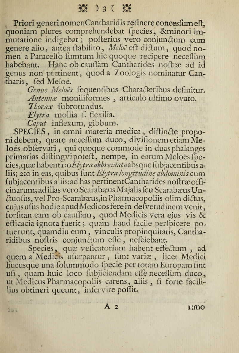 Priori generi nomen Cantharidis retinere concesfumeft, quoniam plures comprehendebat fpecies, &minori im¬ mutatione indigebat; pofterius vero conjunctum cum genere alio, antea ftabiiito, Meloe eft dictum, quod no¬ men a Paracelfo fumtum hic quoque recipere neceOum habebant. Hanc ob cauflam Cantharides noftr.ee ad id genus non pt.ttinent, quod a Zooiogis nominatur Can¬ tharis, fed Meloe. Genus Meloes fequenfibus Characteribus definitur,. Antenna moniliformes , articulo ultimo ovato. Thorax fubrotundus, Elytra mollia f. flexilia. Caput inflexum, gibbum. SPECIES, in omni materia medicadiflincte propo¬ ni debent, quare neceflum duco , divifionem etiam Me¬ loes obfervari, qui quoque commode in duas phalanges primarias diftingvipoteft , nempe, in earum Meloes fpe- cies,qucC habenti\o Elytra abbreviat adfosc\ue fub jacentibus a- liis; 2:0 in eas, quibus funt Elytra longitudine abdominis cum fubjacentibus aliis:ad has pertinentCantharides nollreeoffi¬ cinarum; ad illas vero Scarabaeus Majalis feu Scarabaeus U11- ctuofus, vel Pro-ScarabxuSjinPharmacopoliis olim dictus, cujus uf us hodie apud Medicos fere in defvetudinem venit, forfitan eam ob cauflam, quod Medicis vera ejus vis & efficacia ignota fuerit; quam haud facile perfpicere po. tuerunt, quamdiu eum, vinculis propinquitatis, Cantha¬ ridibus noftfis conjunctum elle , nefciebant. Species, quae veficatorium habent effectum , ad quem a Medicis ufurpantur , funt varias , licet Medici hucusque una folummodo fpecie per totam Europam fint uli , quam huic loco fubjiciendam eife neceifum duco, ut Medicus Pharmacopoliis carens, aliis, fi forte facili¬ bus obtineri queunt, infervire poffit* A 2 i;mo