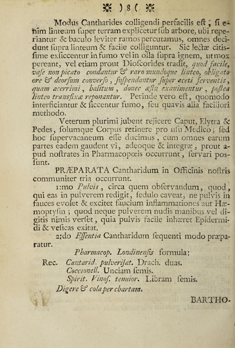 Modus Cantharides colligendi perfacilis eft ^ fi Tum linteam faper terram expliceturfuh arbore, ubi repe- riantur & baculo leviter ramospercutamus, omnes deci¬ dunt fupra linteum & facile colliguntur. Sic ledte citis- fime exflccentur in furno vel in olla fupra ignem, ut mox pereant, vel etiam prout Diofcorides tradit, quod facile, vaje non picato condantur cf raro mundoque linteo, obligato ore deorfum converfo , fufpendantur fuger aceti ferventis, quam acerrimi , halitum , donec cejki ex animentur , poftea linteo transfixae reponantur. Perinde vero eft, quomodo interficiantur & ficcentur fumo, fen quavis alia faciliori methodo. Veterum plurimi jubent rejicere Caput, E lytra & Pedes, foiumque Corpus retinere pro ulli Medico; fed hoc fupervacaneum eile ducimus , cum omnes earum partes eadem gaudent vi, adeoque & integrte , prout a- pud noftrates in Pharmacopoeis occurrunt, fervari pos- funt. PR/EPA RATA Cantharidum in Officinis nofiris communiter tria occurrunt. i;mo Pulvis , circa quem obfervandum, quod, qui eas in pulverem redigit, fedulo caveat, ne pulvis in fauces evolet & excitet faucium inflammationes aut Ha> moptylin ; quod neque pulverem nudis manibus vel di¬ gitis nimis verfet, quia pulvis facile inhaeret Epidermi¬ di & veficas exitat. 2;clo EJfentia Cantharidum fequenti modo praepa¬ ratur. Pharmacop. Londinenfs formula: Rec. Cantarid. pulverijat. Drach. duas. Coccionell. Unciam femis. Spirit. Finof tenuior. Libram femis. Digere Sf cola per chartam. * BARTHO-