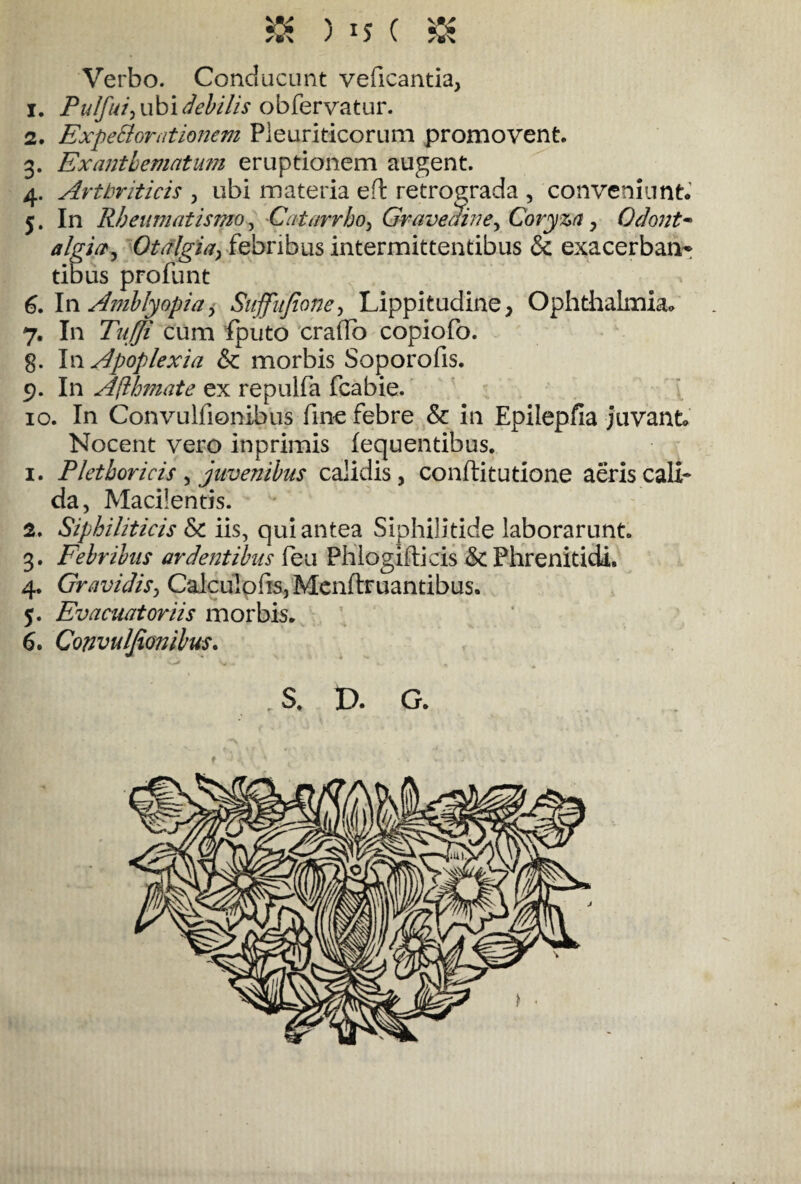 Verbo. Conducunt veficantia, 1. Pu/fui, ubi debilis obfervatur. 2. Expe&omtionem Pleuriticorum promovent. 3. Exanthematum eruptionem augent. 4. Arthriticis , ubi materia eft retrograda , conveniunt. 5. In Rheumatismo, Catarrbo, Gravedine, Coryza, Odont- algi^ Otalgia, febribus intermittentibus & exacerbam tibus profunt 6. In Amblyopia, Suffitjione, Lippitudine, Ophthalmia. 7. In Tnffi cum fputo erado copiofo. g. In Apoplexia & morbis Soporofis. 9. In Aflbmate ex repulfa fcabie. 10. In Convulfionibus fine febre & in Epilepfia juvant Nocent vero inprimis fequentibus. 1. Pletboricis , juvenibus calidis, conflitutione aeris cali¬ da, Macilentis. 2. Siphiliticis Sc iis, qui antea Siphilitide laborarunt. 3. Febribus ardentibus feu Phlogifticis & Phrenitidi. 4. Gravidis, Calculofis, Menftruantibus. 5. Evacuat oriis morbis. 6. Convulfionibus. S. P. G