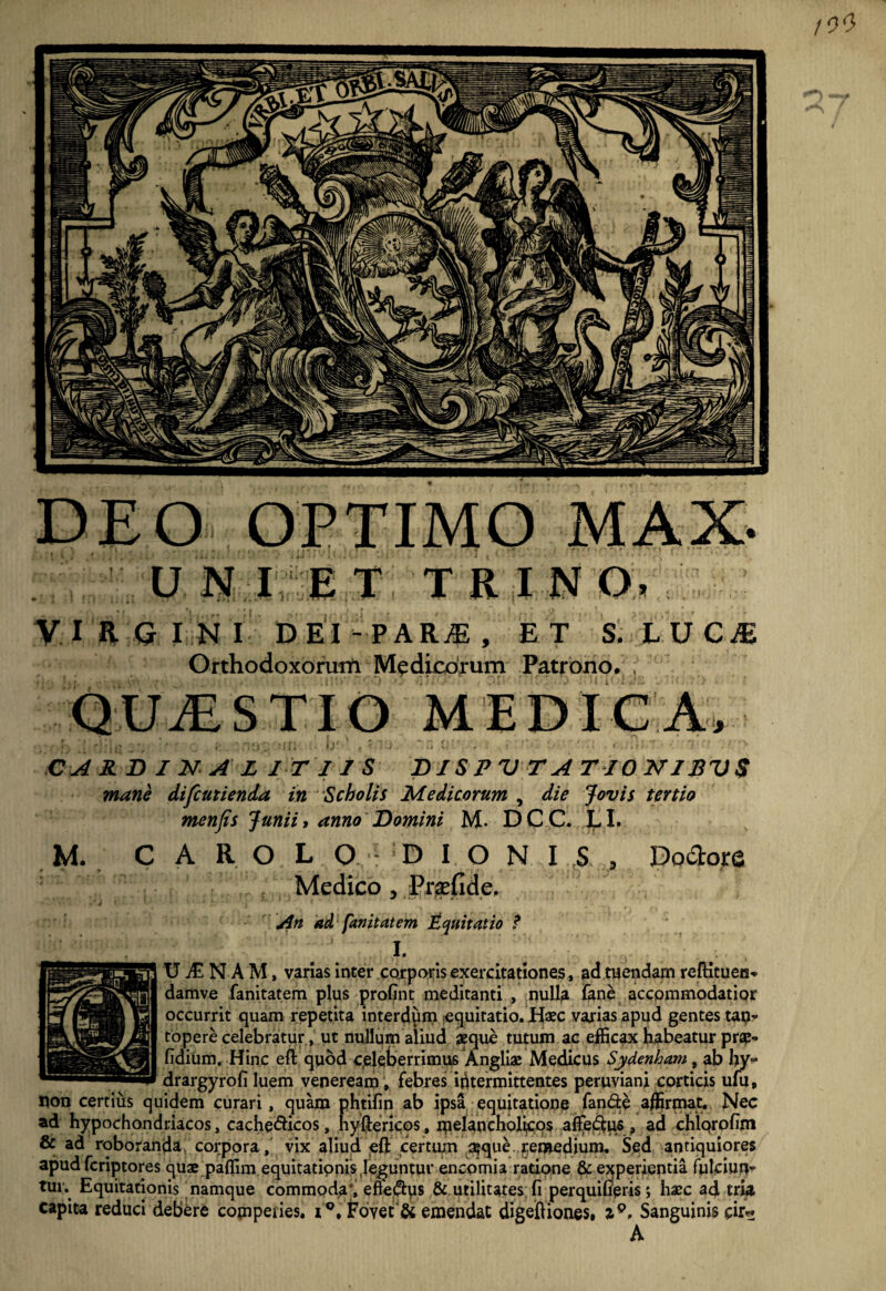 DEO OPTIMO MAX. UlSf I E T, TRINO. V I R Q IN I D EI - P A , ET S. L U C ^ Orthodoxohwn Medicorum Patrono. , QUiESTIO MEDICA, CARDINAL IT 11 S D J S P V T A T10 NISV $ mani iifcmienda in Scholis Medicorum , die Jovis tertio menfis Junii, anno Domini M- DCC. EI. M. C A R O L O D I O N I S , Dodore Medico, Pr^ndcp jin ad fanitat em inquit at io ? I. U N A M, varias inter .cqrporis exercitationes, adruendam reftituen* damve fanitatem plus profint meditanti , nulla lane accommodatior occurrit quam repetita interdpm [equitatio. JE^aec varias apud gentes tap? topere celebratur, ut nullum aliud aeque tutum ac efficax babeatur pnsp- fidium. Hinc eft quod celeberrimus 'Angliae Medicus Sydenham., ab by^ drargyrofi luem veneream. febres intermittentes peruviani corticis ufu, non certiiis quidem curari, quam phtifm ab ipsa equitatione fande affirmat. Nec ad hypochondriacos, cachedicos, hyftericos, ipelanchobcq? affief^iftf, ad chiqrofiin & ad roboranda, corpora, vix aliud eft certtun 3?que.,remedium. Sed antiquiores apud fcriptores quae paffim equitationis,leguntur encomia ratiqne & experientia fulciun’’ tui; Equitationis namque commoda% efte^ps & utilitates; fi perquifieris; haec ad trm capita reduci debere compedes, i®. ^OYet'& emendat digeftiones» Sanguinis cir^ A