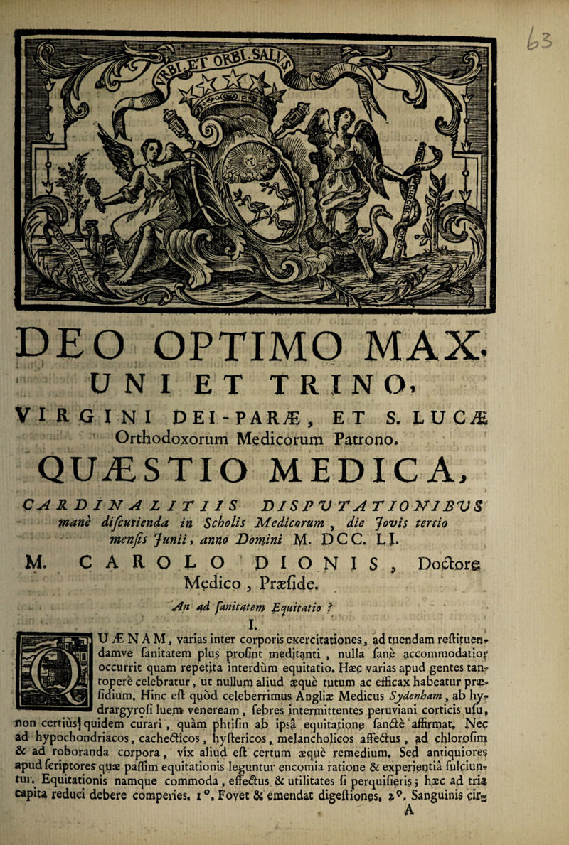 UNI ET TRINO» VIRGINI DEI-PARjE, ET S.LUCjE Orthodoxorum Medicorum Patrono. QUAESTIO MEDICA. CARDINA L I T 11 S DISPV TATI0N1SVS mane difcutienda in Scholis Medicorum , die Jovis tertio menfis Junii, anno Domini M- D C C. LI. M. C A R O L O ' DION IS , Dodtore Medico 3 Praefide. An dtd fanitntem Equitatio f ~ ' i. ; U tE N A M, varias inter corporis exercitationes, ad tuendam reftituen* damve fanitatem plus profint meditanti , nulla fane accommodatior occurrit quam repetita interdum equitatio. Haec varias apud gentes tan? topere celebratur, ut nullum aliud aeque tutum ac efficax habeatur pr^ fidium. Hinc eft quod celeberrimus Angliae Medicus Sydenham, ab lry- drargyrofi luem veneream , febres intermittentes peruviani corticis uffi, non certius^ quidem curari, quam phtifin ab ipsa equitatione fande affirmat. Nec ad hypochondriacos, cachedicos, hyftericos, melancholicos affedus, ad chlorofim & ad roboranda corpora, vix aliud eft certum aeque remedium. Sed antiquiores apud feriptores quae paffim equitationis leguntur encomia ratione & experientia fuleium tur. Equitationis namque commoda , effedus & utilitates fi perquifieri? j haec ad tria capita reduci debere corapeiies, r°, Foyet & emendat digeftiones, i*. Sanguinis dfs DEO OPTIMO MAX. ( * | * ] 1 ’ -