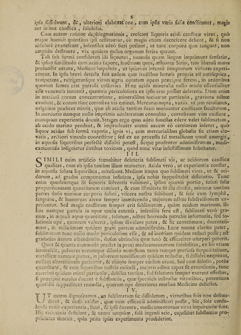 i ipfa cliffolvunt, , ulteriori elaborat one ^ cum ipfis varia falia coiidltiiunt, magis aut minus cauftica , folubilia. Cum autem ratione clephlegmationis, crefcant liquoris acidi caufticse vires, quo major humidi quantitas ipfi reilitueTur, eo magis etiam decrelcere debent, 6c fi non abiolute evanetcant, infenfiles adeo fieri pofTunt, ut tunc corpora quae tangunt, non amplius definiere , vix quidem guflus organum ferire queant. Tali fub forma confiderati ifii liquores, jucunda quam linguae imprimunt fenfatioy 3l ipfiiis fimilitudo cum acido fapore, fruduum quos, aefluante Sirio, tam liberali manu profundit natura, Medicos impulere , ut ipforum interne fumptorum virtutes experi¬ rentur. In ipfis brevi detefla fuit eadem quae fruflibus horaeis propria eit antifeptica , temperans , refrigeranfque virtus ^gris optatam opem praecipue ferens, in ardoribus quorum fomes erat putrida colluvies Hmc acida mineralia nullo modo effentialiter efl'e venenofa innotuit, quamvis periculofiora ex ipfis erui poffint deleteria. Dum enim in maxima eorum concentratione, mineralibus lociamur particulis, graviora adhuc evadunt 3 &amp; eorum time corrofiva vis eminet. Mercurio nupta, variis , ut jam retulimus, originem probent mixtis , qus ab acidis tantum fuam mutuantur cauflicam facultatem , In mercurio namque nullo imprimis adulteratum connubio , corrofivam vim exlflere , numquam experientia docuit. Strages ergo quas adeo funeflas edere valet fublimatum, ab acido marino pendent, 6t imprudenter utenti necem eo certiorem inferet , qu6 liquor acidus fub forma vaporis, ignis vi, cum mercurialibus globulis fic etiam ele¬ vatis , ardtiori vinculo conneflitur; fed ex eo procefTu fal metallicum quod emergit, in aquofis liquoribus perfede dilTolvi poteft, ficque prudenter adminiflratum , medi- camentofis infignietur dotibus toxicum , quod nunc vitse infefliflimum habebatur, I I I. SIMILI enim artificio fraenabitur deleteria fublimati vis, ac acidorum cauflica qualitas , cum ab ipfis tantum illam mutuetur. Acida vero , ut experientia conflat, in aquofis follita liquoribus, mitefeunt.Medium itaque quo fublimati vires, ut &amp; aci¬ dorum , ad gradus componamus infinitos , ipfa nobis fiippeditabit diffolutlo. Tunc enim quodeumque fit liquoris folventis volumen, ipfins quavis portio, foluti falis proportlonatam quantitatem continet, &amp; cum illimitata fit illa divifib, minimae tantiim partes dofis minimae corporis foluti, vifcera noflra fubibunt, &amp; fefe cum lympha, fanguine, &amp; humorum alveo femper immifeendo , majorem adhuc fubdivilionem cx’- perientur. Sed magis cauflicum femper erit fublimatum , quam acidum marinum. Il¬ lius namque guttula in aqua? uncia extenfa, infenfdis fere efl, fublimati vero gra¬ num , in aequali aquae quantitate , follitum, adhuc horrenda patrabit infortunia, fed fo- huionis ope , quantum volueris , ipfum dividere potes , &amp;C fic centefimain , diicentefi- maiT! , &amp; millefimam quidem grani partem adminiflrabis. Luce nonne clarius patet, fiibliniatum tunc nullo modo periculofum effe, 8z ad inef tiam quidem reduci poiTe ; afl gradatini iterum afeendendo, dofim obtinebis qnte tuto &amp; efficaciter ufurpari poterit; Quot &amp; quanta commoda prasfiet in praxi medicamentorum folubilitas, ex his etiam innoielcit, pulveres eorumque dilutio numc(liam tanta tamque pretiofa fuppeditabiint, metallica? namque partes, in pulverem renuiffimiim quidem rednflae, fi diffolvi nequeant, nullam alterationem patientur, &amp; ubique femper eaedem erunt. Sed cum folutio , potus quanrita’'e , cum liquoribus noflris mifcela , majoris adhuc capax fit extenfionis, tunc acerrimi quidem mixti particulae, debiles tantiim, fed falutares femper exerent effeftus, fi praecipue natales ducant e fubllantiis , qus fpeclficis inflrufls virtutibus, potentiora quotidie iuppeditant remedia , quorum ope deteriores morbos Medicina debellat. I V. tT T autem dignofcamns , an fublimatum fic dlffoliitum , virtutibus fuis non defrau-  detur , &amp; dofis exillat , quae cum efficacia adminlflrari poffit , hic , fola confu- lenda venit experientia , ficur, &amp; ipfa ducente, medicamentorum vires inquirenda funtv Hic ratiocinia deficiunt, nemo unquam , fola ingenii acie, cujuflibet fubflantise pro¬ prietates detexit, quin priiis ipfas experimenta prodiderint.