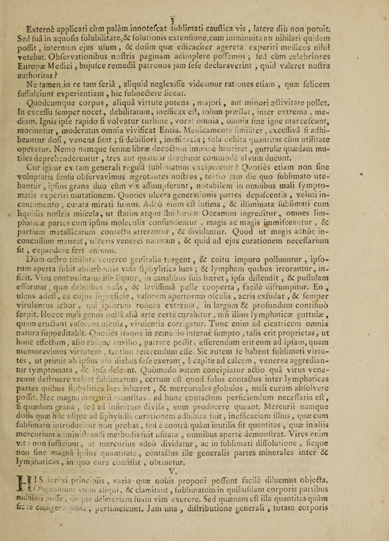 Externe applicati ciim paUm innofercat liiblimati caudica vis, latere diu non potuit. Sed fua In aquofis folubilitate,6c folutionis extentione,cum imminuita an nihilari quidem potfit, internum ejus u(um, &amp; cloiim quae efficaciter agereta, experiri medicos nihil vetebat. Obfervationibus nodris paginam adimplere pofTcmus ; ted cum celebriores Europae Medici, hujutce remedii patronos jam fefe declaraverint , quid valeret nodra aiithoritas r Ne tamen.in re tam feria , aliquid neglexiffe videamur rationes etiam , quae felicem fuffiilclunt experientiam , hic fubnedere liceat. Quodeumque corpus , aliqua virtute potens , majori, aut minori adlivitare pollet. In excedit fempernocet, debilitatum, inefficax ed, loium praedat, inter extrema , me¬ dium. Ignis ipfe rapido d volvatur turbine , vora; omnia , omnia tine igne marcefeunt, moriuntur, moderatus omnia vivificat Entia. Mecicameiua hmiilter, excetliva fi adhi¬ beantur doti, venena funt; fi debiliori , ineffir^ncia ; tola uebita quantitas cum utilitate operatur. Nemo namque fennaelibrae decoctum imp’ine haurirer, guttulae quaedam inu¬ tiles deprehenderentur , tres aut quatuur drachmae commoi.!e alviun ducunt. Cur igiiur ex tam generali regula tabhniatum exciperetur? Quoties etiam non fine voluptatis fenfu obfervavimus tEgrotuures nodros , tertio jam die quo fublimato ute¬ bantur, iphus grana duo ciim v’x aiTumpterant, notabilem in omnibus mali fympto- matis experiri mutationem. Quoties ulcera generationis partes depafccntia , vcliiti in¬ cantamento , ciuata mirati fumus. Ad. 6 enim ed .ntima , &amp; illirninata fubllmati cum l.q ifdis nodris mifcela, ut datim atque Ilui •orum Oceanum ingreditur, omnes lim- phaticde partes cura ipfius moleculls confunoentur , magis ac magis immifeeantur , Sc partium metallicarum conra^tu atterantur , 6l dividantur. Quod ut magis adhuc in- concufium maneat, luceris venerel na.uram , &amp; quid ad ejus curationem neceffarium fit , expandere fert anitiUis, Dum cedro titillat.» \ cnereo genitalia turgent, &amp; coitu impuro polluuntur , Ipfo- nim aperta fubit abiorb^i.tia vala fqihyliiica lues ; &amp; lympham quibus irrorantur, in¬ ficit. Viru contaniinao.ui ille liqucr, -n canalibus fuis hsret, ipfa didendit, 6c pudulam efibrmat, quae debilibus valis , 6i leviffimd pelle cooperta, facile difrumpitur. En , ulcus aded, ex cujus fuperficie , vaforum apertorum ofculis , acris exfiidar , &amp;. femper virulentus ichor , qui ipfori/ni rodens extrema, in largum &amp; profundum continuo fe rpit. Hocce mali genus ualia alia arte certe curabitur , nid illius lymphaticas guttulae , quam eruciant vaforum oicula , vii-uientia corrigatur. Tunc enim ad cicatricem omnia natura fuppedltabit. Ouciies itaoue in rem e io interne fiimpto , talis erit proprietas, ut hunc effedtum, alioabfque '..uxilio, patrare poffit, aderendum erit eum ad ipfam,quam memoravimus virtutem , tantiun relcrerulimi elie. Sic autem fe habent fublimati virtu¬ tes , ut primis ab ipfius -.ifu diebus fefe exerant, S capite ad calcem, venerea aggredian¬ tur fymptoraata , &amp; ipfa dele nt. Quomodo autem concipiatur aftio qua virus vene- reum dedruere val: nt fublimatum , certum cd quod folus contadus inter lymphaticas partes quibus fipbylitica lues inhteret , &amp; mercunales globulos , mali curam abfolvere poffit. Nec magna mercurii quantitas , ad hunc contadum perficiendum neceiTaria ed, fi quaedam grana , icd ad infimtiun divifa , eum producere queant. Mercurii namque dotis quae huc ufquc ad fiphyiidis curationem adhibita fuit, incfiicaciam illius, quscum fublimato introducitur non probat, Icd e contra quam inutilis fit quantitas , qute inalils mercurium a iminidrandi methodis fuit ufirata , omnibus aperte demondrat. Vires enim Vit V non fufiiciunt, ut mercurius adeo dividatur , ac in fublimati difiolutione , ficque non fme maiinfi ipiius quantitate, contadiis ille generalis partes minerales inter &amp;C lymphaticas, in quo cura confidit , obtinetur. FI IS 5nr'xi prlnc'oiis , varia'qurE nobis proponi pcdiint facile diluemus objeda. ;&lt;.iiun’ (.n ni aliqui, &amp;i clamitant, fnbliiratmnin qiiibufdam corporis partibus nidulovj po Te, 'OV tue deleicriam fiirtin vim exerere. Sed quaenam cd illa quantitas quam ficie coiuger. ycxAc , pcrtimelcuni. Jam una , didributione generali , totam corporis