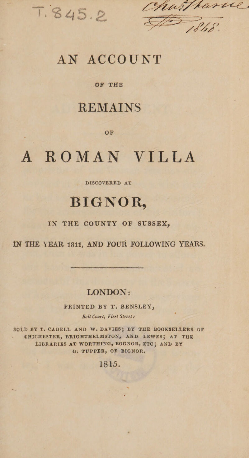 AN ACCOUNT OF THE REMAINS OF A ROMAN VILLA DISCOVERED AT BIGNOR, IN THE COUNTY OF SUSSEX, IN THE YEAR 1811, AND FOUR FOLLOWING YEARS. LONDON: PRINTED BY T. BENSLEY, Bolt Court, Fleet Street: SOLD BY T. CADELL AND W. DAVIESj BY THE BOOKSELLERS OF CHICHESTER, BRIGHTHELMSTON, AND LEWES; AT THE Libraries at worthing, bognor, etc; and by G, TUPPER, OF BIGNOR. I 1815