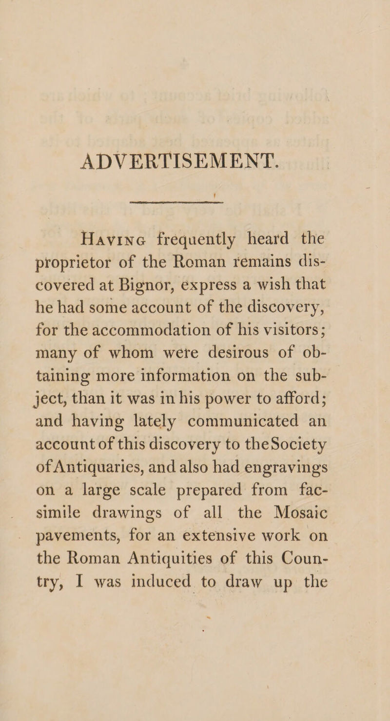 ADVERTISEMENT. f Having frequently heard the proprietor of the Roman remains dis¬ covered at Bignor, express a wish that he had some account of the discovery, for the accommodation of his visitors; many of whom were desirous of ob¬ taining more information on the sub¬ ject, than it was in his power to afford; and having lately communicated an account of this discovery to the Society of Antiquaries, and also had engravings on a large scale prepared from fac¬ simile drawings of all the Mosaic pavements, for an extensive work on the Roman Antiquities of this Coun¬ try, I was induced to draw up the