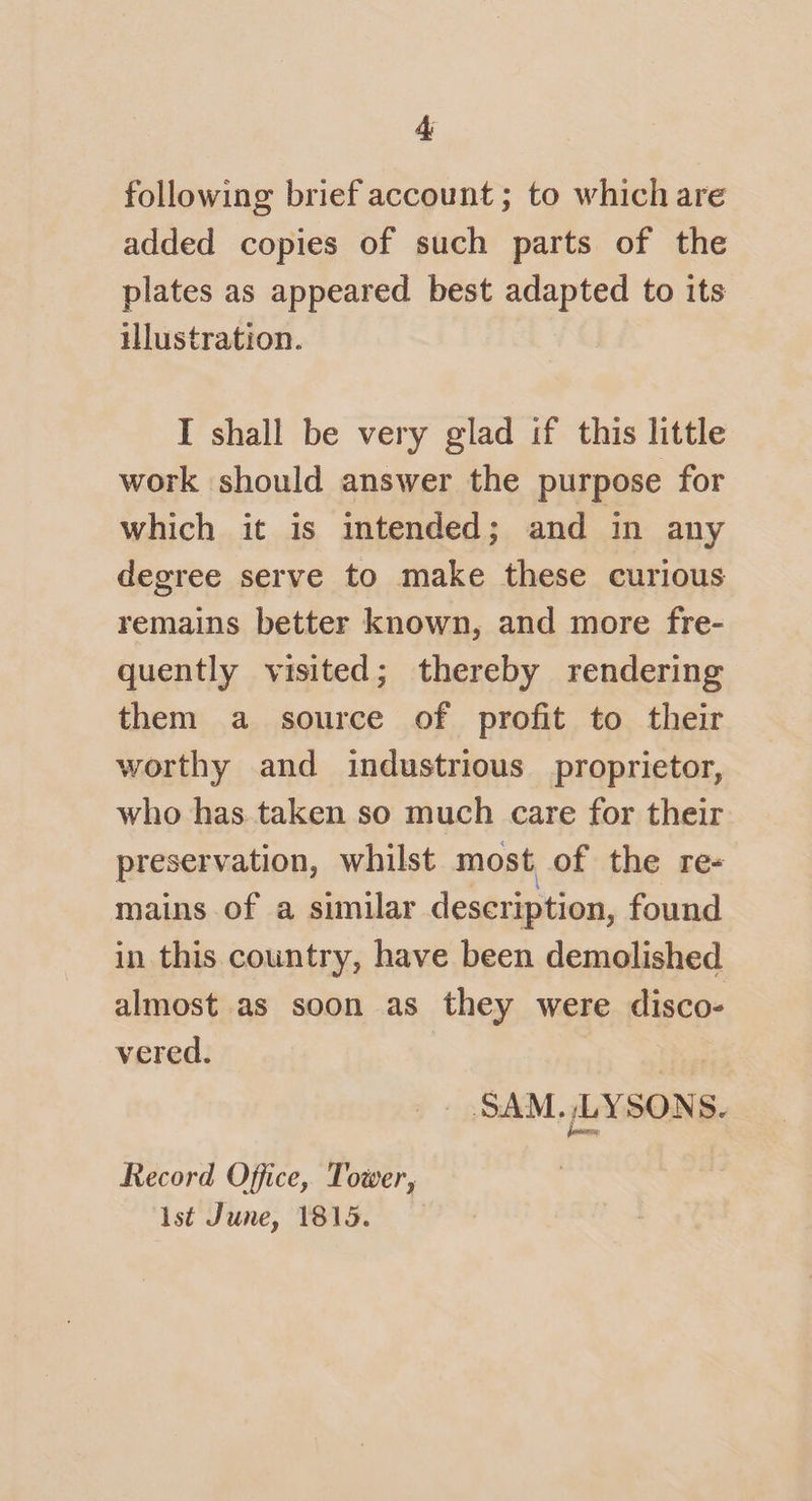 following brief account; to which are added copies of such parts of the plates as appeared best adapted to its illustration. I shall be very glad if this little work should answer the purpose for which it is intended; and in any degree serve to make these curious remains better known, and more fre¬ quently visited; thereby rendering them a source of profit to their worthy and industrious proprietor, who has taken so much care for their preservation, whilst most of the re¬ mains of a similar description, found in this country, have been demolished almost as soon as they were disco¬ vered. -SAM. ,-LYSONSr Record Office, Tozver, 1st June, 1815.