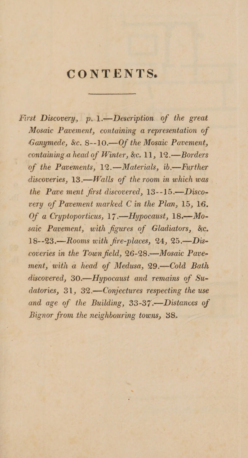 CONTENTS. First Discovery, p. 1.—Description of the great Mosaic Pavement, containing a representation of *Ganymede, &amp;c. S--30.—Of the Mosaic Pavement, containing ahead of Winter, fyc. 11, 12.—Borders of the Pavements, 12.—Materials, ib.—Further discoveries, 13.—Walls of the room in which was the Pavement first discovered, 13--15.—Disco¬ very of Pavement marked C in the Plan, 15, 16. Of a Cryptoporticus, 17.—Hypocaust, 18.—Mo¬ saic Pavement, with figures of Gladiators, fyc. 18--23.—Rooms with fire-places, 24, 25.—Dis¬ coveries in the Town field, 26-28.—Mosaic Pave¬ ment, with a head of Medusa, 29.—Cold Bath discovered, 30.—Hypocaust and remains of Su¬ datories, 31, 32.—Conjectures respecting the use and age of the Building, 33-37-—Distances of Bignor from the neighbouring towns, 38.