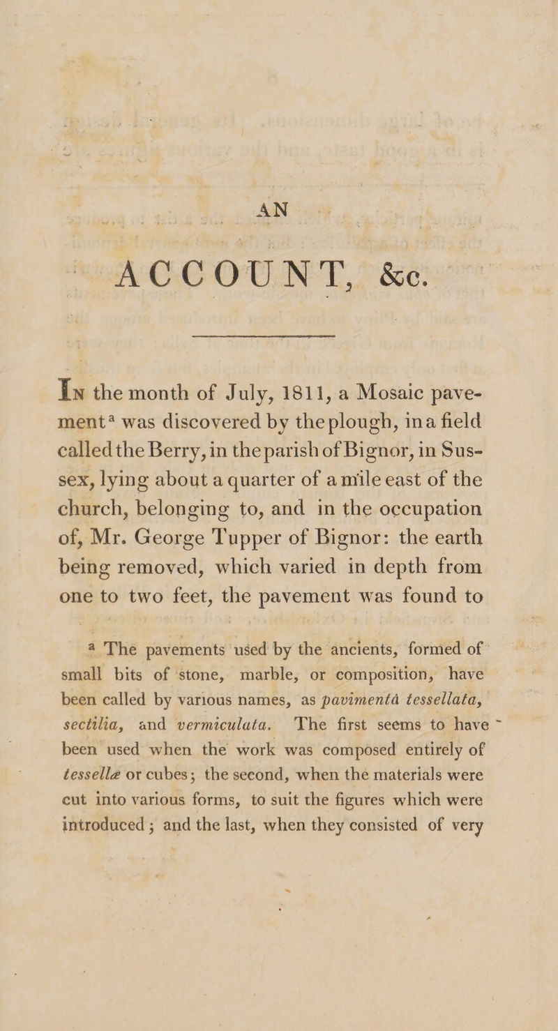 &amp; c. ACCOUNT, In the month of July, 1811, a Mosaic pave- menta was discovered by the plough, in a field called the Berry, in the parish ofBignor, in Sus¬ sex, lying about a quarter of a mile east of the church, belonging to, and in the occupation of, Mr. George Tupper of Bignor: the earth being removed, which varied in depth from one to two feet, the pavement was found to a The pavements used by the ancients, formed of small bits of stone, marble, or composition, have been called by various names, as pavimenta tessellata, sectilia, and vermiculata. The first seems to have ~ been used when the work was composed entirely of tessella or cubes; the second, when the materials were cut into various forms, to suit the figures which were introduced; and the last, when they consisted of very