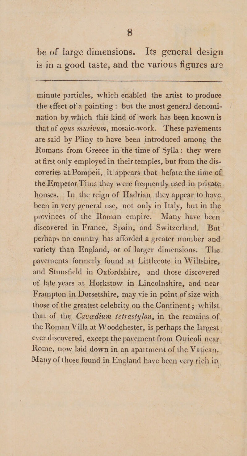 8 be of large dimensions. Its general design is in a good taste, and the various figures are minute particles, which enabled the artist to produce the effect of a painting : but the most general denomi¬ nation by which this kind of work has been known is that of opus musivum, mosaic-work. These pavements are said by Pliny to have been introduced among the Homans from Greece in the time of Sylla: they were at first only employed in their temples, but from the dis¬ coveries at Pompeii, it appears that before the time of the Emperor Titus they were frequently used in private houses. In the reign of Hadrian they appear to have been in very general use, not only in Italy, but in the provinces of the Roman empire. Many have been discovered in France, Spain, and Switzerland. But perhaps no country has afforded a greater number and variety than England, or of larger dimensions. The pavements formerly found at Littlecote in Wiltshire, and Stunsfield in Oxfordshire, and those discovered of late years at Horkstow in Lincolnshire, and near Frampton in Dorsetshire, may vie in point of size with those of the greatest celebrity on the Continent; whilst that of the Cavcedium tetrastylon, in the remains of the Roman Villa at Woodchester, is perhaps the largest ever discovered, except the pavement from Otricoli near Rome, now laid down in an apartment of the Vatican. Many of those found in England have been very rich in