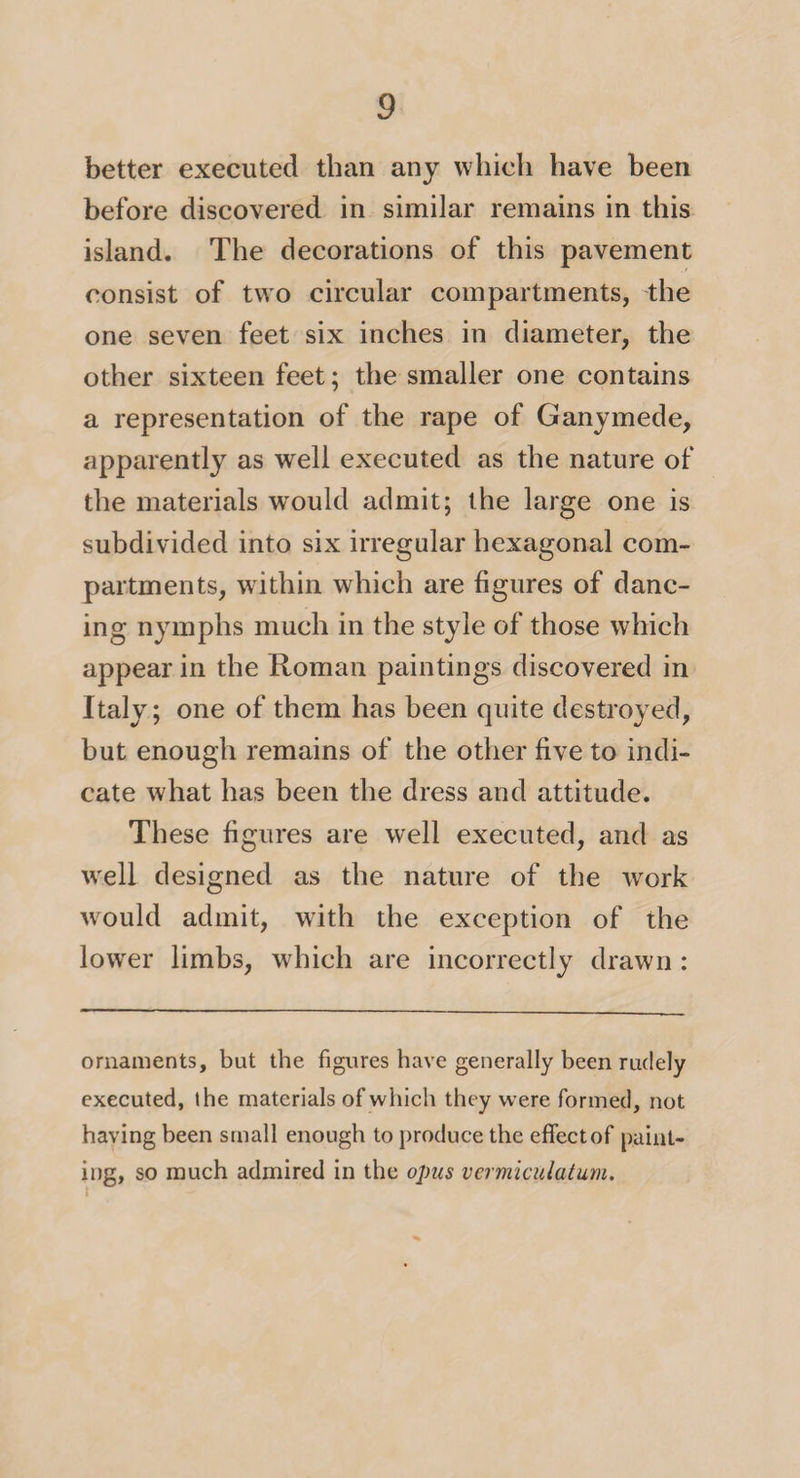 better executed than any which have been before discovered in similar remains in this island. The decorations of this pavement consist of two circular compartments, the one seven feet six inches in diameter, the other sixteen feet; the smaller one contains a representation of the rape of Ganymede, apparently as well executed as the nature of the materials would admit; the large one is subdivided into six irregular hexagonal com¬ partments, within which are figures of danc¬ ing nymphs much in the style of those which appear in the Roman paintings discovered in Italy; one of them has been quite destroyed, but enough remains of the other five to indi¬ cate what has been the dress and attitude. These figures are well executed, and as w'ell designed as the nature of the work would admit, wdth the exception of the lower limbs, which are incorrectly drawn: ornaments, but the figures have generally been rudely executed, the materials of which they were formed, not having been small enough to produce the effect of paint¬ ing, so much admired in the opus vermiculatum.