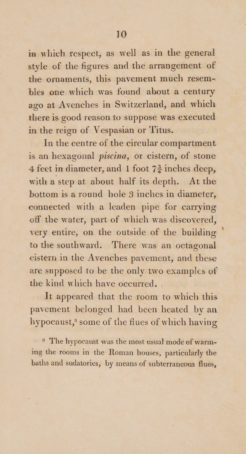 in which respect, as well as in the general style of the figures and the arrangement of the ornaments, this pavement much resem¬ bles one which was found about a century ago at Avenches in Switzerland, and which there is good reason to suppose was executed in the reign of Vespasian or Titus. In the centre of the circular compartment is an hexagonal piscina, or cistern, of stone 4 feet in diameter, and 1 foot 7|- inches deep, with a step at about half its depth. At the bottom is a round hole 3 inches in diameter, connected with a leaden pipe for carrying off the water, part of which was discovered, very entire, on the outside of the building to the southward. There was an octagonal cistern in the Avenches pavement, and these are supposed to be the only two examples of the kind which have occurred. It appeared that the room to which this pavement belonged had been heated by an hypocaust,a some of the flues of which having a The hypocaust was the most usual mode of warm-? mg the rooms in the Roman houses, particularly the baths and sudatories, by means of subterraneous flues.