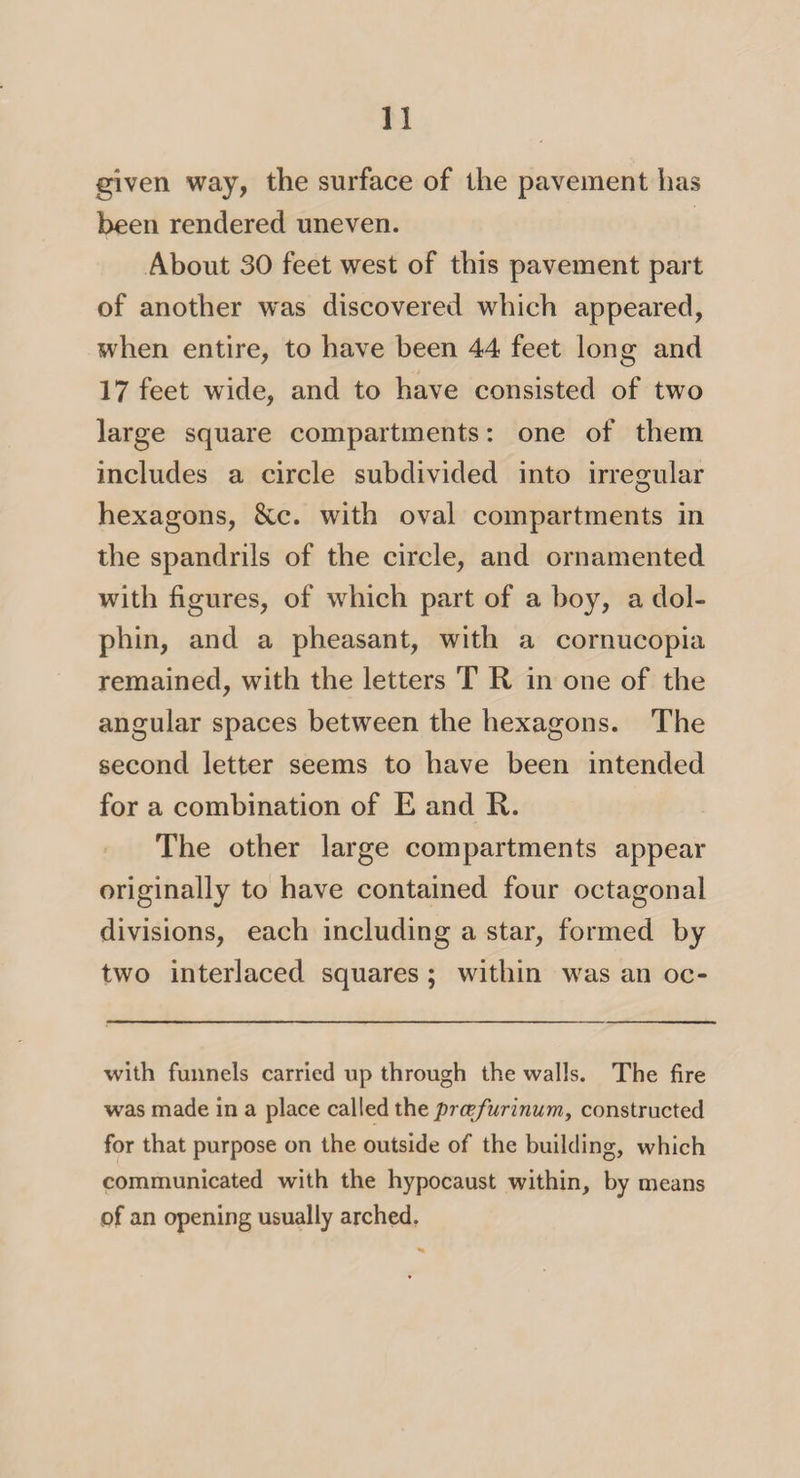 given way, the surface of the pavement has been rendered uneven. About 30 feet west of this pavement part of another was discovered which appeared, when entire, to have been 44 feet long and 17 feet wide, and to have consisted of two large square compartments: one of them includes a circle subdivided into irregular hexagons, 8cc. with oval compartments in the spandrils of the circle, and ornamented with figures, of which part of a hoy, a dol¬ phin, and a pheasant, with a cornucopia remained, with the letters T R in one of the angular spaces between the hexagons. The second letter seems to have been intended for a combination of E and R. The other large compartments appear originally to have contained four octagonal divisions, each including a star, formed by two interlaced squares ; within was an oc- with funnels carried up through the walls. The fire was made in a place called the prcefurinum, constructed for that purpose on the outside of the building, which communicated with the hypocaust within, by means of an opening usually arched.