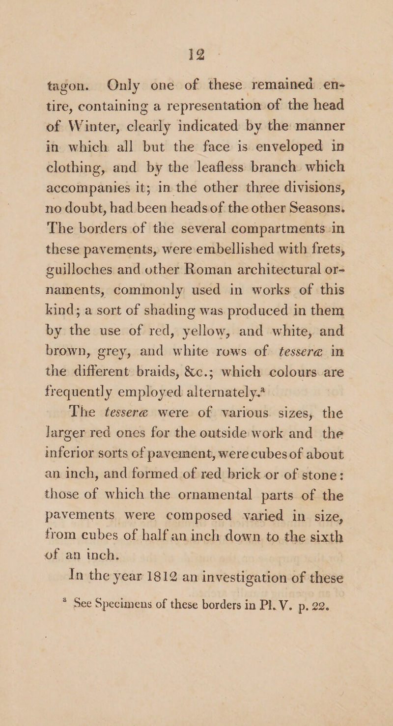 tagon. Only one of these remained en¬ tire, containing a representation of the head of Winter, dearly indicated by the manner in which all but the face is enveloped in clothing, and by the leafless branch which accompanies it; in the other three divisions, no doubt, had been heads of the other Seasons. The borders of the several compartments in these pavements, were embellished with frets, guilloches and other Roman architectural or¬ naments, commonly used in works of this kind; a sort of shading was produced in them by the use of red, yellow, and white, and brown, grey, and white row's of tessera in the different braids, &amp;c.; which colours are frequently employed alternately.3 The tessera were of various sizes, the larger red ones for the outside work and the inferior sorts of pavemen t, were cubes of about an inch, and formed of red brick or of stone: those of which the ornamental parts of the pavements were composed varied in size, from cubes of half an inch down to the sixth of an inch. In the year 1812 an investigation of these a See Specimens of these borders in PI. V. p. 22.