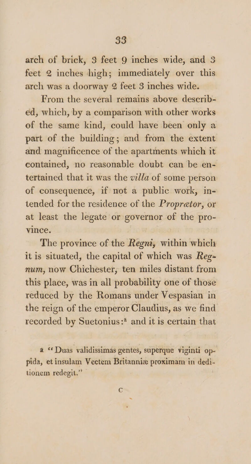 arch of brick, 3 feet 9 inches wide, and 3 feet 2 inches high; immediately over this arch was a doorway 2 feet 3 inches wide. From the several remains above describ¬ ed, which, by a comparison with other works of the same kind, could have been only a part of the building; and from the extent and magnificence of the apartments which it contained, no reasonable doubt can be en¬ tertained that it was the villa of some person of consequence, if not a public work, in¬ tended for the residence of the Pr opr at or, or at least the legate or governor of the pro¬ vince. The province of the Regni, within which it is situated, the capital of which was Reg* num, now Chichester, ten miles distant from this place, was in all probability one of those reduced by the Romans under Vespasian in the reign of the emperor Claudius, as we find recorded by Suetonius:3 and it is certain that at “ Duas validissimas gentes, superque viginti op- pida, et insulam Vectem Britannise proximam in dedi- tionem redegit.” C
