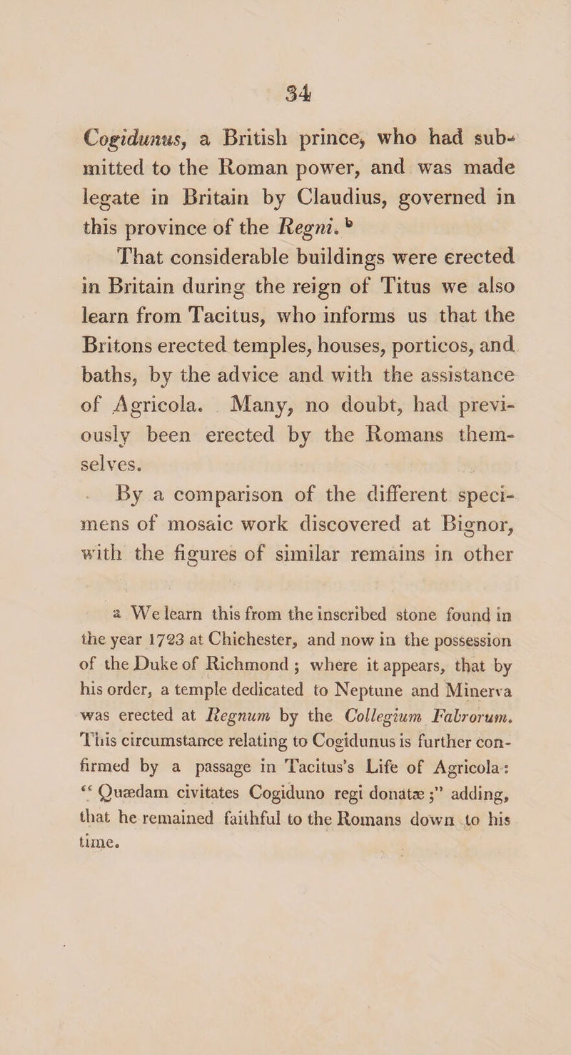 Cogidunus, a British prince* who had sub^ mitted to the Roman power, and was made legate in Britain by Claudius, governed in this province of the Regni. b 'That considerable buildings were erected in Britain during the reign of Titus we also learn from Tacitus, who informs us that the Britons erected temples, houses, porticos, and baths, bv the advice and with the assistance of .Agricola. Many, no doubt, had previ¬ ously been erected by the Romans them¬ selves. By a comparison of the different speci¬ mens of mosaic work discovered at Bignor, with the figures of similar remains in other a We learn this from the inscribed stone found in the year 1723 at Chichester, and now in the possession of the Duke of Richmond ; where it appears, that by his order, a temple dedicated to Neptune and Minerva was erected at Ilegnum by the Collegium Falrorum. This circumstance relating to Cogidunus is further con¬ firmed by a passage in Tacitus’s Life of Agricola: “ Qusedam civitates Cogiduno regi donate $” adding, that he remained faithful to the Romans down to his time.