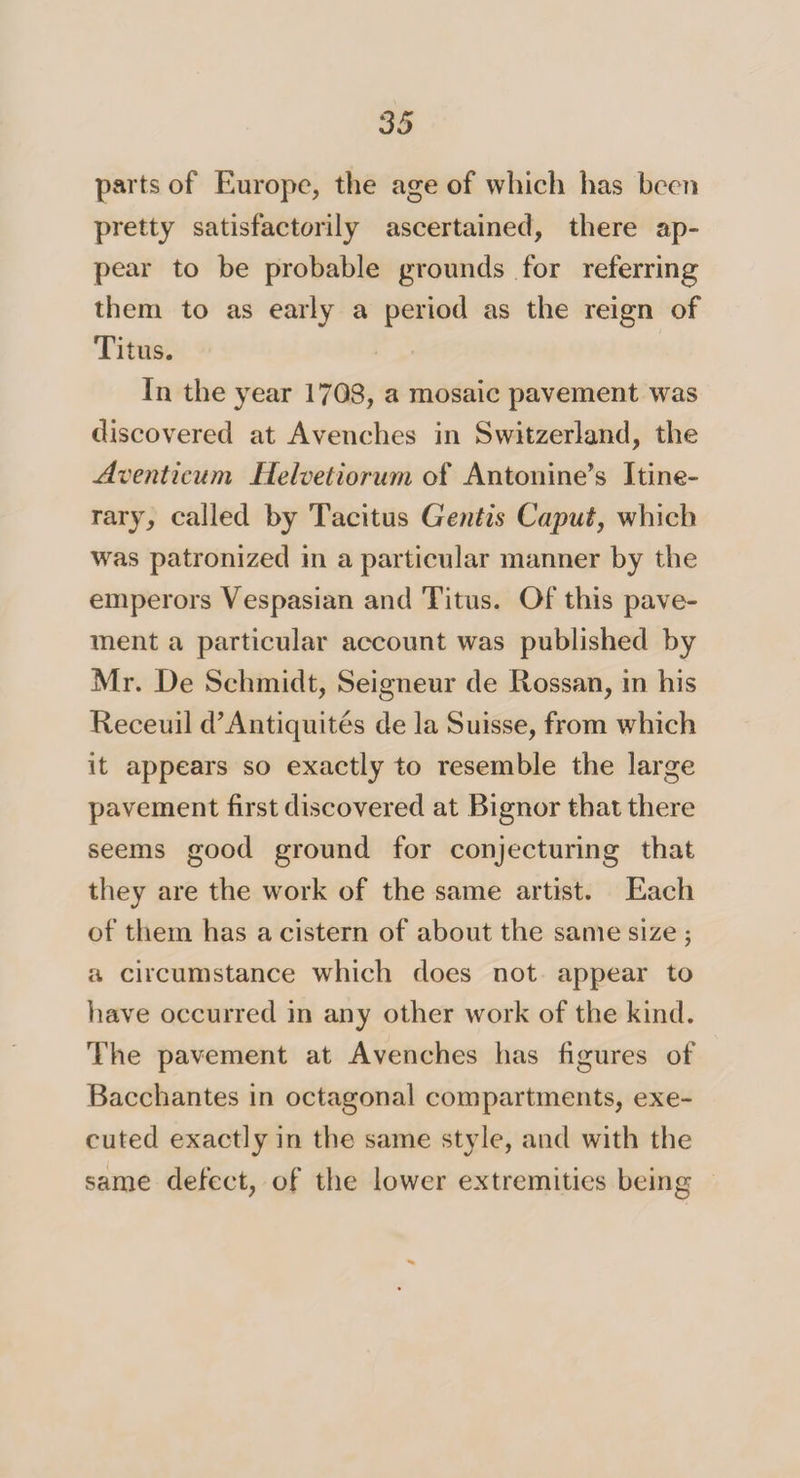 parts of Europe, the age of which has been pretty satisfactorily ascertained, there ap¬ pear to be probable grounds for referring them to as early a period as the reign of Titus. In the year 1708, a mosaic pavement was discovered at Avenches in Switzerland, the Aventicum Helvetiorum of Antonine’s Itine¬ rary, called by Tacitus Gentis Caput, which was patronized in a particular manner by the emperors Vespasian and Titus. Of this pave¬ ment a particular account was published by Mr. De Schmidt, Seigneur de Rossan, in his Receuil d’Antiquites de la Suisse, from which it appears so exactly to resemble the large pavement first discovered at Bignor that there seems good ground for conjecturing that they are the work of the same artist. Each of them has a cistern of about the same size 5 a circumstance which does not appear to have occurred in any other work of the kind. The pavement at Avenches has figures of Bacchantes in octagonal compartments, exe¬ cuted exactly in the same style, and with the same defect, of the lower extremities being