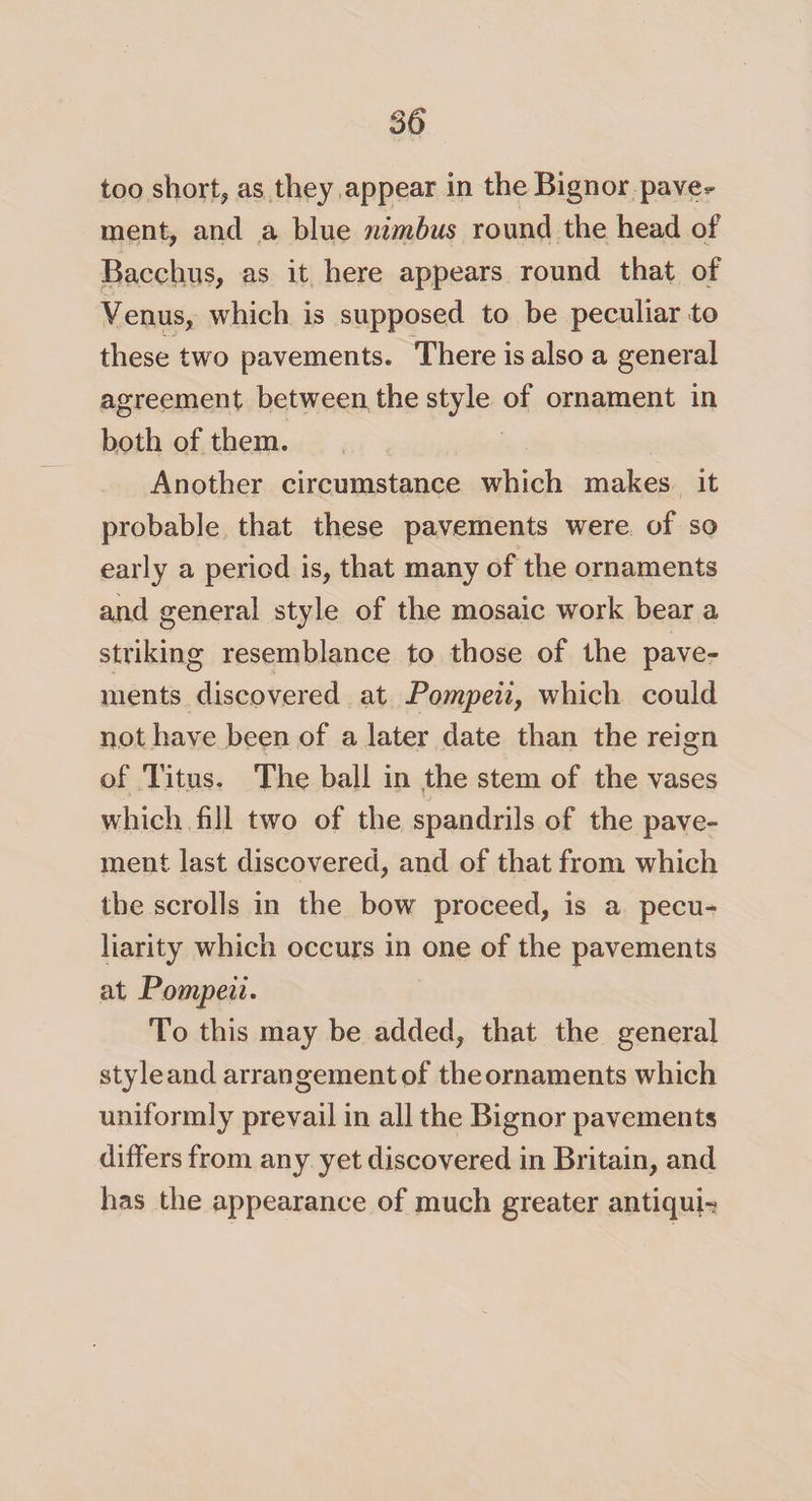 too short* as they appear in the Bignor pave** ment, and a blue nimbus round the head of Bacchus, as it here appears round that of Venus, which is supposed to be peculiar to these two pavements* There is also a general agreement between the style of ornament in both of them. Another circumstance which makes it probable that these pavements were of so early a period is, that many of the ornaments and general style of the mosaic work bear a striking resemblance to those of the pave¬ ments discovered at Pompeii, which could not have been of a later date than the reign of Titus. The ball in the stem of the vases which fill two of the spandrils of the pave¬ ment last discovered, and of that from which the scrolls in the bow proceed, is a pecu¬ liarity which occurs in one of the pavements at Pompeii. To this may be added, that the general style and arrangement of the ornaments which uniformly prevail in all the Bignor pavements differs from any yet discovered in Britain, and has the appearance of much greater antiqui-?