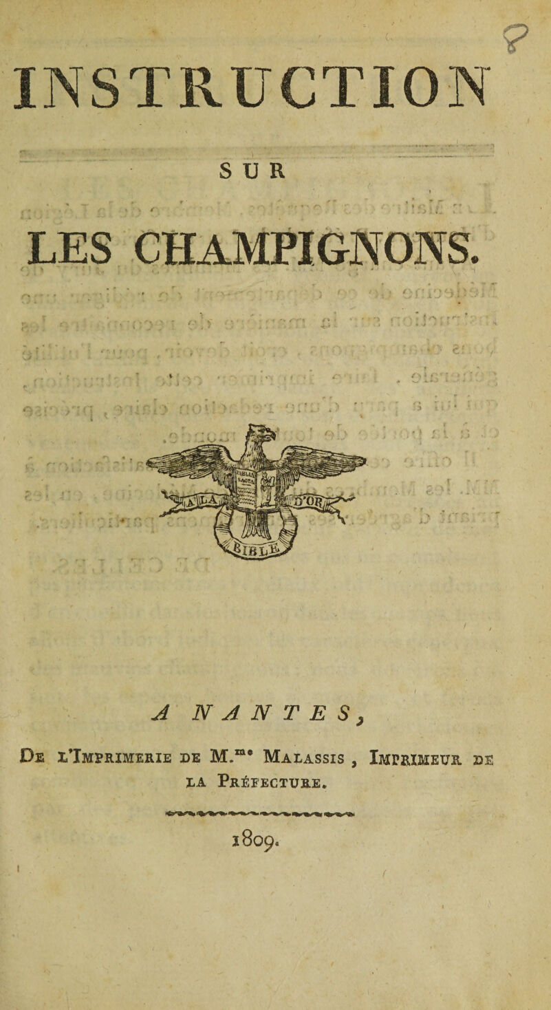 INSTRUCTION SUR LES CHAMPIGNONS. ■ '% '■ ç TOT: < A NANTES, De l'Imprimerie de M.me Malassis , Imprimeur de la Préfecture. 1809. 1 (