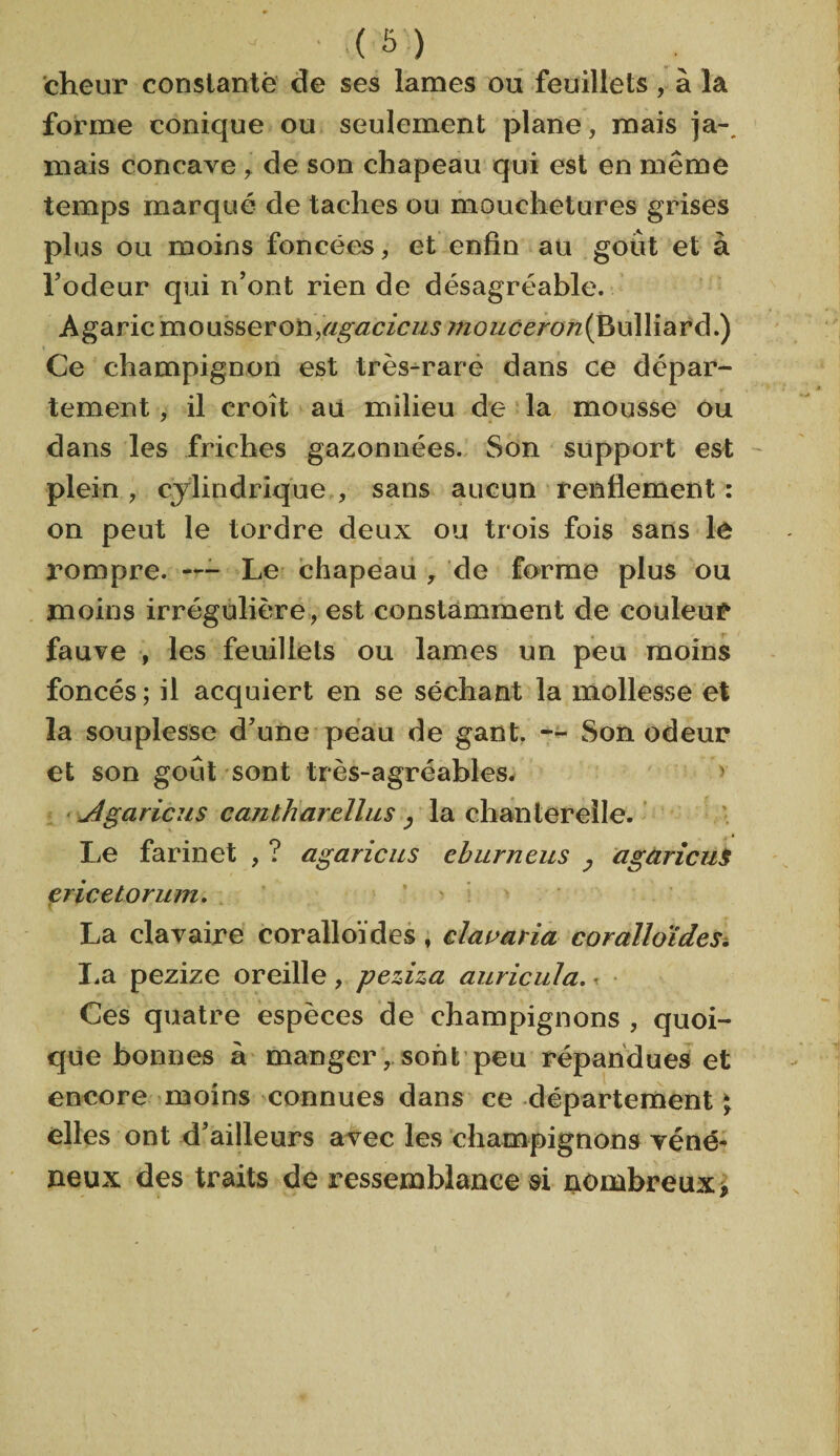 cheur constante de ses lames ou feuillets, à la forme conique ou seulement plane, mais ja-, mais concave , de son chapeau qui est en même temps marqué de taches ou mouchetures grises plus ou moins foncées, et enfin au goût et à lJodeur qui n’ont rien de désagréable. Agaric mousseroh,agaricus ;/zozzcm?7z(Bulliard.) Ce champignon est très-rare dans ce dépar¬ tement , il croît au milieu de la mousse ou dans les friches gazonnées. Son support est plein , cylindrique , sans aucun renflement : on peut le tordre deux ou trois fois sans le rompre. — Le chapeau , de forme plus ou moins irrégulière, est constamment de couleur fauve , les feuillets ou lames un peu moins foncés; il acquiert en se séchant la mollesse et la souplesse d’une peau de gant. — Son odeur et son goût sont très-agréables. y Jlgaricus cantharellus , la chanterelle. Le farinet , ? agaricus eburneus agaricus ericetorum. r La clavaire coralloïdes , clac aria cor ail aï des. La pezize oreille , peziza auricula. ■ Ces quatre espèces de champignons , quoi¬ que bonnes à manger, sont peu répandues et encore moins connues dans ce département ; elles ont d’ailleurs avec les champignons véné¬ neux des traits de ressemblance si nombreux>