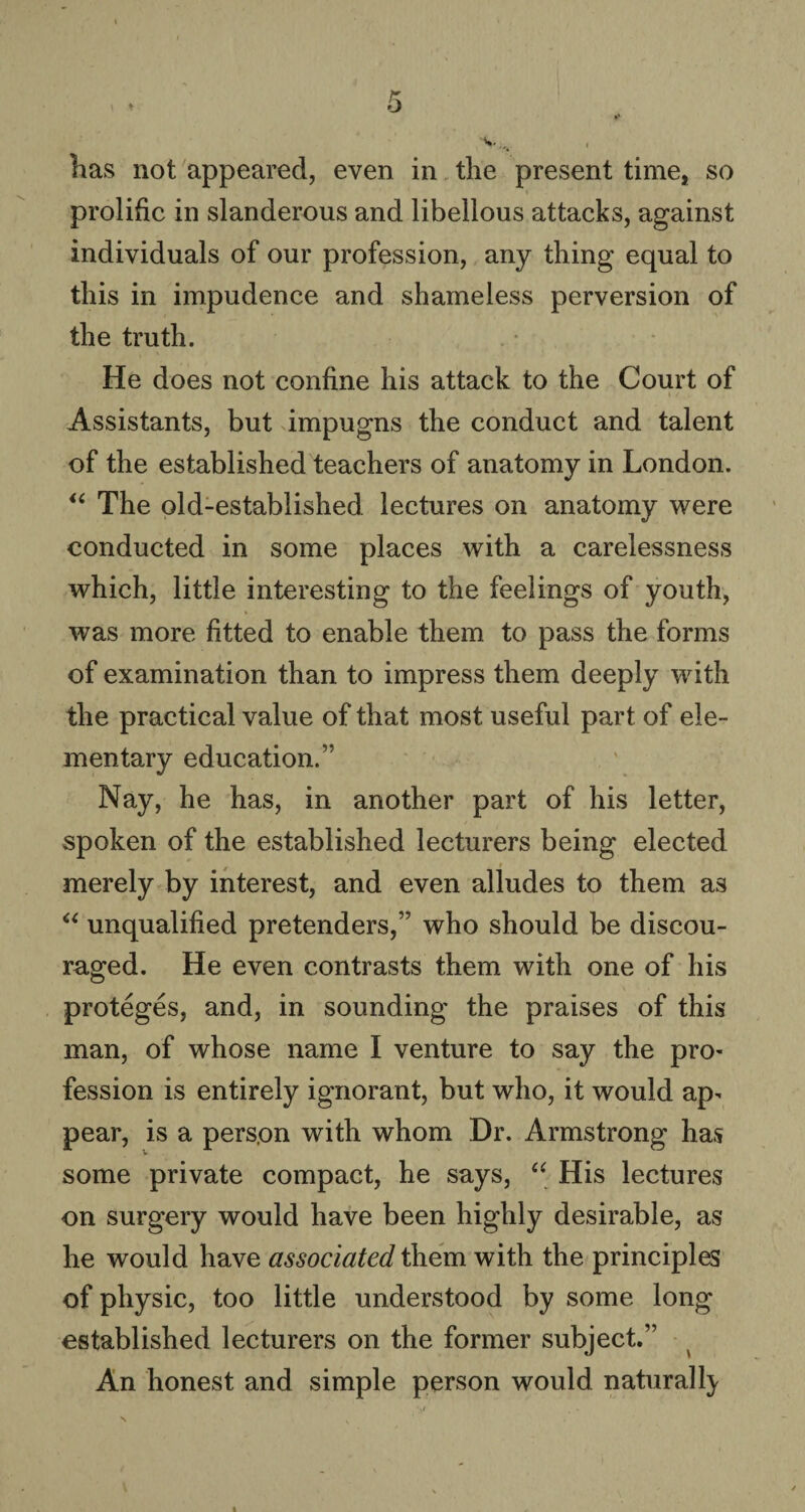 has not appeared, even in the present time, so prolific in slanderous and libellous attacks, against individuals of our profession, any thing equal to this in impudence and shameless perversion of the truth. He does not confine his attack to the Court of / k / . Assistants, but impugns the conduct and talent of the established teachers of anatomy in London. “ The old-established lectures on anatomy were conducted in some places with a carelessness which, little interesting to the feelings of youth, was more fitted to enable them to pass the forms of examination than to impress them deeply with the practical value of that most useful part of ele¬ mentary education.” Nay, he has, in another part of his letter, spoken of the established lecturers being elected merely by interest, and even alludes to them as “ unqualified pretenders,” who should be discou¬ raged. He even contrasts them with one of his proteges, and, in sounding the praises of this man, of whose name I venture to say the pro¬ fession is entirely ignorant, but who, it would ap¬ pear, is a pers.on with whom Dr. Armstrong has some private compact, he says, “ His lectures on surgery would have been highly desirable, as he would have associated them with the principles of physic, too little understood by some long established lecturers on the former subject.” An honest and simple person would naturally