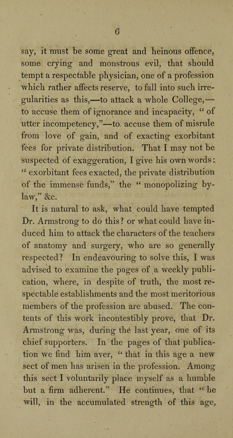 G say, it must be some great and heinous offence, some crying and monstrous evil, that should tempt a respectable physician, one of a profession which rather affects reserve, to fall into such irre¬ gularities as this,—to attack a whole College,— to accuse them of ignorance and incapacity, “ of utter incompetency,”—to. accuse them of misrule from love of gain, and of exacting exorbitant fees for private distribution. That I may not be suspected of exaggeration, I give his own words “ exorbitant fees exacted, the private distribution of the immense funds,” the “ monopolizing by¬ law7,” & c. It is natural to ask, what could have tempted Dr. Armstrong to do this? or what could have in¬ duced him to attack the characters of the teachers of anatomy and surgery, who are so generally respected? In endeavouring to solve this, I was advised to examine the pages of a weekly publi¬ cation, where, in despite of truth, the most re¬ spectable establishments and the most meritorious members of the profession are abused. The con¬ tents of this work incontestibly prove, that Dr. Armstrong was, during th£ last year, one of its chief supporters. In the pages of that publica¬ tion we find him aver, “ that in this age a new sect of men has arisen in the profession. Among this sect I voluntarily place myself as a humble but a firm adherent.” He continues, that “ he will, in the accumulated strength of this age,