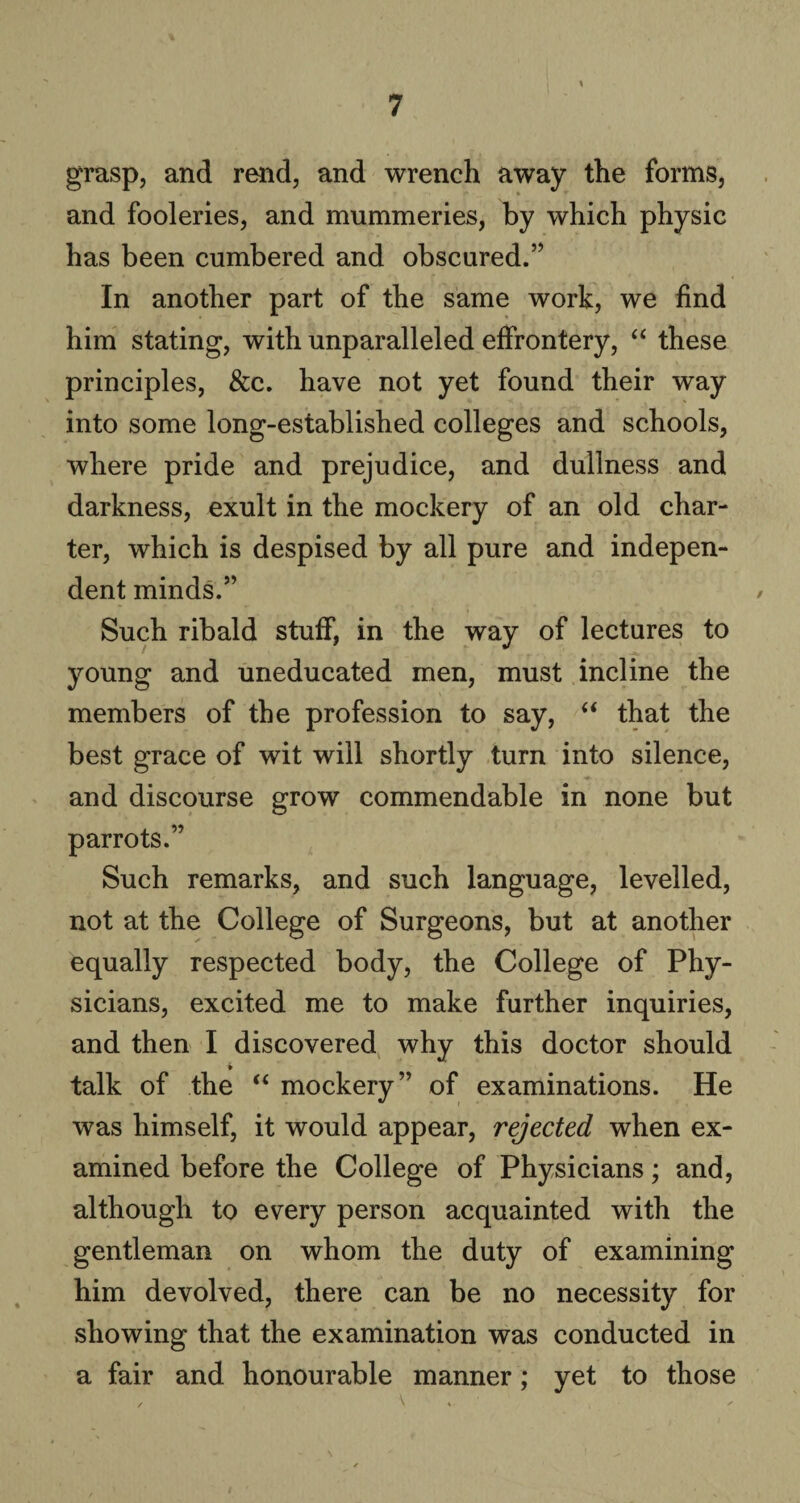 grasp, and rend, and wrench away the forms, and fooleries, and mummeries, by which physic has been cumbered and obscured.” In another part of the same work, we find him stating, with unparalleled effrontery, “ these principles, &c. have not yet found their way into some long-established colleges and schools, where pride and prejudice, and dullness and darkness, exult in the mockery of an old char¬ ter, which is despised by all pure and indepen¬ dent minds.” Such ribald stuff, in the way of lectures to young and uneducated men, must incline the members of the profession to say, “ that the best grace of wit will shortly turn into silence, and discourse grow commendable in none but parrots.” Such remarks, and such language, levelled, not at the College of Surgeons, but at another equally respected body, the College of Phy¬ sicians, excited me to make further inquiries, and then I discovered why this doctor should i talk of the “ mockery” of examinations. He was himself, it would appear, rejected when ex¬ amined before the College of Physicians; and, although to every person acquainted with the gentleman on whom the duty of examining him devolved, there can be no necessity for showing that the examination was conducted in a fair and honourable manner; yet to those , \