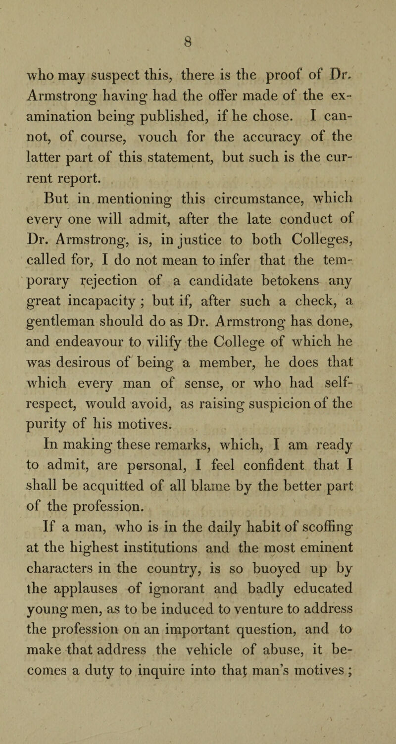 who may suspect this, there is the proof of Dr, Armstrong having had the offer made of the ex- amination being published, if he chose. I can¬ not, of course, vouch for the accuracy of the latter part of this statement, but such is the cur¬ rent report. But in mentioning this circumstance, which every one will admit, after the late conduct of Dr. Armstrong, is, in justice to both Colleges, called for, I do not mean to infer that the tem¬ porary rejection of a candidate betokens any great incapacity; but if, after such a check, a gentleman should do as Dr. Armstrong has done, and endeavour to vilify the College of which he was desirous of being a member, he does that which every man of sense, or who had self- respect, would avoid, as raising suspicion of the purity of his motives. In making these remarks, which, I am ready to admit, are personal, I feel confident that I shall be acquitted of all blame by the better part of the profession. If a man, who is in the daily habit of scoffing at the highest institutions and the most eminent characters in the country, is so buoyed up by the applauses of ignorant and badly educated young men, as to be induced to venture to address the profession on an important question, and to make that address the vehicle of abuse, it be¬ comes a duty to inquire into that man’s motives;