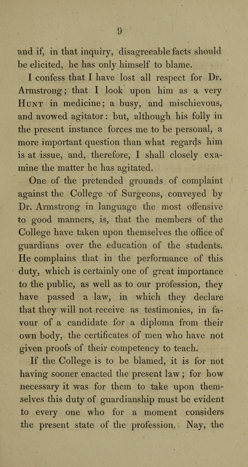 and if, in that inquiry, disagreeable facts should be elicited, he has only himself to blame. I confess that I have lost all respect for Dr. Armstrong; that I look upon him as a very Hunt in medicine; a busy, and mischievous, and avowed agitator: but, although his folly in the present instance forces me to be personal, a more important question than what regards him is at issue, and, therefore, I shall closely exa¬ mine the matter he has agitated. One of the pretended grounds of complaint against the College -of Surgeons, conveyed by Dr. Armstrong in language the most offensive to good manners, is, that the members of the College have taken upon themselves the office of guardians over the education of the students. He complains that in the performance of this duty, which is certainly one of great importance to the public, as well as to our profession, they have passed a law, in which they declare that they will not receive as testimonies, in fa¬ vour of a candidate for a diploma from their own body, the certificates of men who have not given proofs of their competency to teach. If the College is to be blamed, it is for not having sooner enacted the present law; for how necessary it was for them to take upon them¬ selves this duty of guardianship must be evident to every one who for a moment considers the present state of the profession. Nay, the