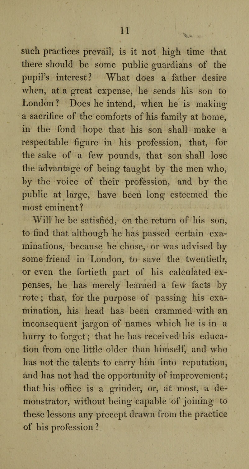 V*. H such practices prevail, is it not high time that there should be some public guardians of the pupil’s interest? What does a father desire when, at a great expense, he sends his son to London ? Does he intend, when he is making a sacrifice of the comforts of his family at home, in the fond hope that his son shall make a respectable figure in his profession, that, for the sake of a few pounds, that son shall lose the advantage of being taught by the men who, by the voice of their profession, and by the public at large, have been long esteemed the most eminent? Will he be satisfied, on the return of his son, to find that although he has passed certain exa¬ minations, because he chose, or was advised by some friend in London, to save the twentieth, or even the fortieth part of his calculated ex¬ penses, he has merely learned a few facts by rote; that, for the purpose of passing his exa¬ mination, his head has been crammed with an inconsequent jargon of names which he is in a hurry to forget; that he has received his educa¬ tion from one little older than himself, and who has not the talents to carry him into reputation, and has not had the opportunity of improvement; that his office is a grinder, or, at most, a de¬ monstrator, without being capable of joining to these lessons any precept drawn from the practice of his profession ?