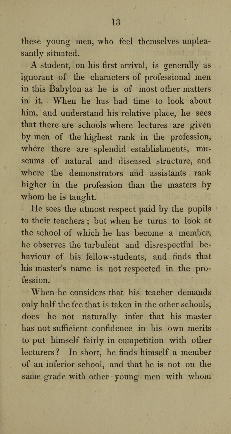 these young men, who feel themselves unplea¬ santly situated. A student, on his first arrival, is generally as ignorant of the characters of professional men in this Babylon as he is of most other matters in it. When he has had time to look about / him, and understand his relative place, he sees that there are schools where lectures are given by men of the highest rank in the profession, where there are splendid establishments, mu¬ seums of natural and diseased structure, and where the demonstrators and assistants rank higher in the profession than the masters by whom he is taught. He sees the utmost respect paid by the pupils ' to their teachers; but when he turns to look at / the school of which he has become a member, he observes the turbulent and disrespectful be¬ haviour of his fellow-students, and finds that his master’s name is not respected in the pro¬ fession. When he considers that his teacher demands only half the fee that is taken in the other schools, does he not naturally infer that his master has not sufficient confidence in his own merits to put himself fairly in competition with other lecturers ? In short, he finds himself a member of an inferior school, and that he is not on the same grade with other young men with whom /■