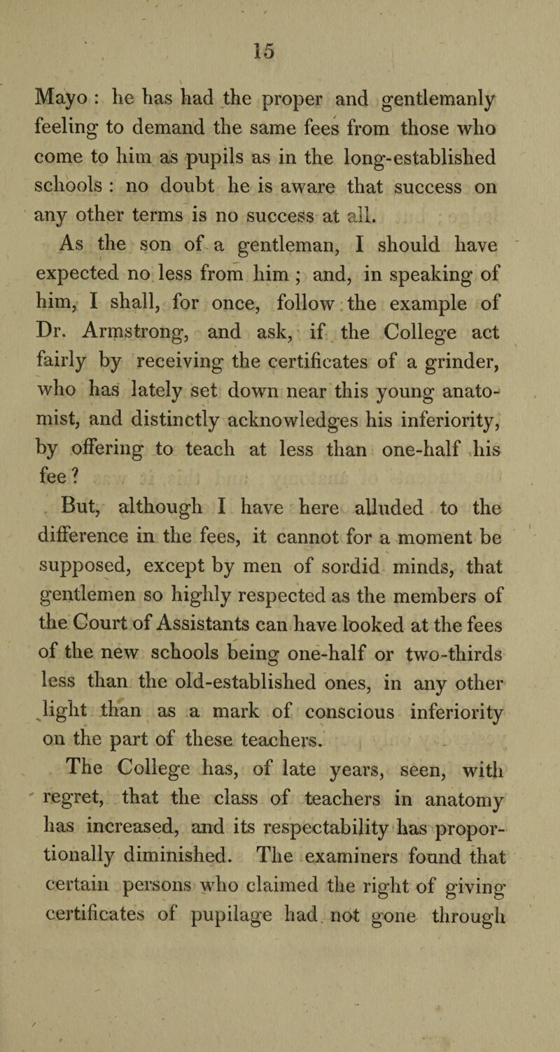 Mayo : he has had the proper and gentlemanly feeling to demand the same fees from those who come to him as pupils as in the long-established schools : no doubt he is aware that success on any other terms is no success at all. As the son of a gentleman, I should have expected no less from him ; and, in speaking of him, I shall, for once, follow the example of Dr. Armstrong, and ask, if the College act fairly by receiving the certificates of a grinder, who has lately set down near this young anato¬ mist, and distinctly acknowledges his inferiority, by offering to teach at less than one-half his fee ? > : But, although I have here alluded to the difference in the fees, it cannot for a moment be supposed, except by men of sordid minds, that gentlemen so highly respected as the members of the Court of Assistants can have looked at the fees of the new schools being one-half or two-thirds less than the old-established ones, in any other light than as a mark of conscious inferiority on the part of these teachers. The College has, of late years, seen, with regret, that the class of teachers in anatomy has increased, and its respectability has propor¬ tionally diminished. The examiners found that certain persons who claimed the right of giving certificates of pupilage had not gone through