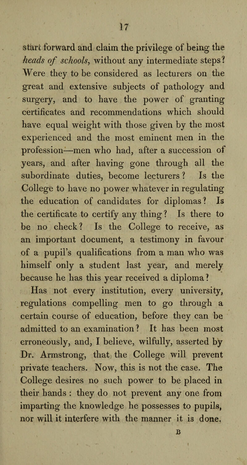 start forward and claim the privilege of being the heads of schools, without any intermediate steps? Were they to be considered as lecturers on the great and extensive subjects of pathology and surgery, and to have the power of granting certificates and recommendations which should have equal weight with those given by the most experienced and the most eminent men in the profession—men who had, after a succession of years, and after having gone through all the subordinate duties, become lecturers ? Is the College to have no power whatever in regulating the education of candidates for diplomas? Is the certificate to certify any thing ? Is there to be no check? Is the College to receive, as an important document, a testimony in favour of a pupil’s qualifications from a man who was himself only a student last year, and merely * because he has this year received a diploma ? Has not every institution, every university, regulations compelling men to go through a certain course of education, before they can be admitted to an examination ? It has been most \' » erroneously, and, I believe, wilfully, asserted by Dr. Armstrong, that the College will prevent private teachers. Now, this is not the case. The College desires no such power to be placed in their hands : they do not prevent any one from imparting the knowledge he possesses to pupils, nor will it interfere with the manner it is done. B