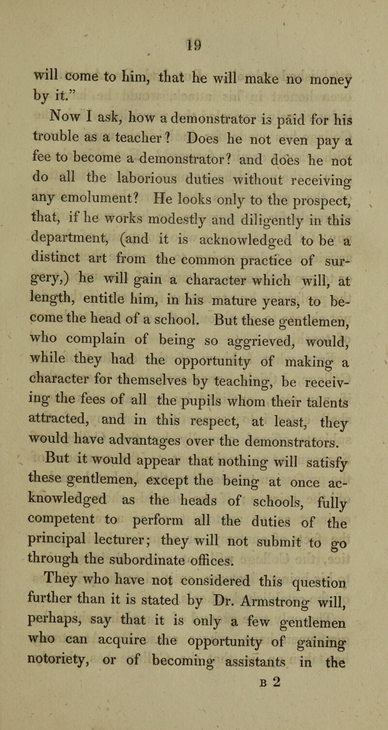 t 19 # H •N will come to him, that he will make no money by it.” Now I ask, how a demonstrator is paid for his trouble as a teacher ? Does he not even pay a fee to become a demonstrator? and does he not \ do all the laborious duties without receiving any emolument? He looks only to the prospect, that, if he works modestly and diligently in this department, (and it is acknowledged to be a distinct art from the common practice of sur- gery,) he will gain a character which will, at length, entitle him, in his mature years, to be¬ come the head of a school. But these gentlemen, who complain of being so aggrieved, would, while they had the opportunity of making a character for themselves by teaching, be receiv¬ ing the fees of all the pupils whom their talents attracted, and in this respect, at least, they would have advantages over the demonstrators. But it would appear that nothing will satisfy these gentlemen, except the being at once ac¬ knowledged as the heads of schools, fully competent to perform all the duties of the principal lecturer; they will not submit to go through the subordinate offices. They who have not considered this question further than it is stated by Dr. Armstrong will, perhaps, say that it is only a few gentlemen who can acquire the opportunity of gaining notoriety, or of becoming assistants in the b 2