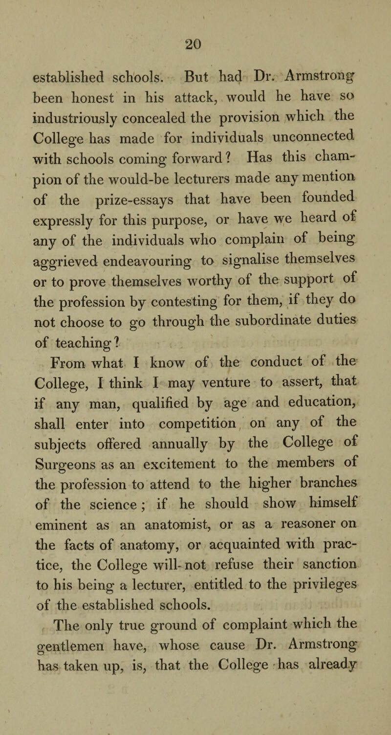 established schools. But had Dr. Armstrong been honest in his attack, would he have so industriously concealed the provision which the College has made for individuals unconnected with schools coming forward ? Has this cham¬ pion of the would-be lecturers made any mention of the prize-essays that have been founded expressly for this purpose, or have we heard of any of the individuals who complain of being aggrieved endeavouring to signalise themselves or to prove themselves worthy of the support of the profession by contesting for them, if they do not choose to go through the subordinate duties of teaching? From what I know of the conduct of the College, I think I may venture to assert, that if any man, qualified by age and education, shall enter into competition on any of the subjects offered annually by the College of Surgeons as an excitement to the members of the profession to attend to the higher branches of the science; if he should show himself eminent as an anatomist, or as a reasoner on the facts of anatomy, or acquainted with prac¬ tice, the College will- not refuse their sanction to his being a lecturer, entitled to the privileges of the established schools. The only true ground of complaint which the gentlemen have, whose cause Dr. Armstrong has taken up, is, that the College has already