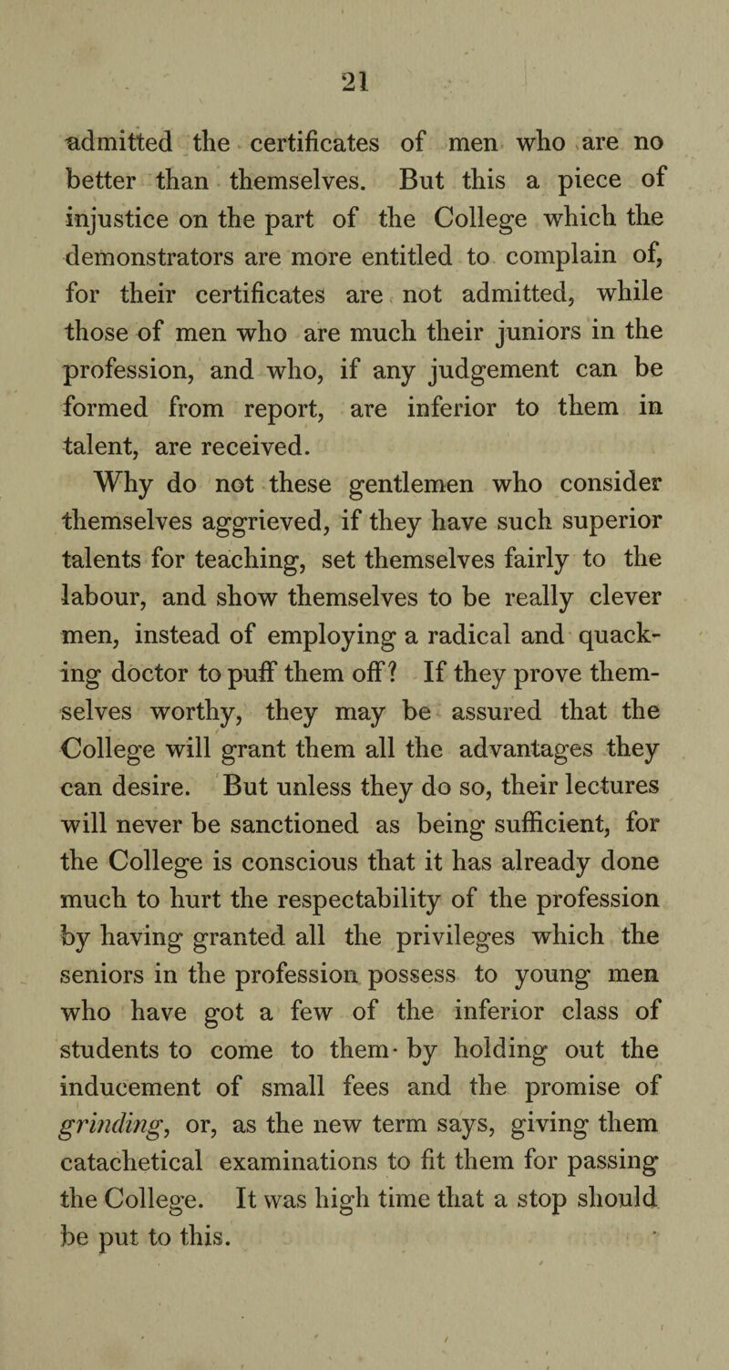 admitted the certificates of men who are no better than themselves. But this a piece of injustice on the part of the College which the demonstrators are more entitled to complain of, for their certificates are not admitted, while those of men who are much their juniors in the profession, and who, if any judgement can be formed from report, are inferior to them in talent, are received. Why do not these gentlemen who consider themselves aggrieved, if they have such superior talents for teaching, set themselves fairly to the labour, and show themselves to be really clever men, instead of employing a radical and quack¬ ing doctor to puff them off? If they prove them¬ selves worthy, they may be assured that the College will grant them all the advantages they can desire. But unless they do so, their lectures will never be sanctioned as being sufficient, for the College is conscious that it has already done much to hurt the respectability of the profession by having granted all the privileges which the seniors in the profession possess to young men who have got a few of the inferior class of students to come to them* by holding out the inducement of small fees and the promise of grinding, or, as the new term says, giving them catachetical examinations to fit them for passing the College. It was high time that a stop should be put to this. /