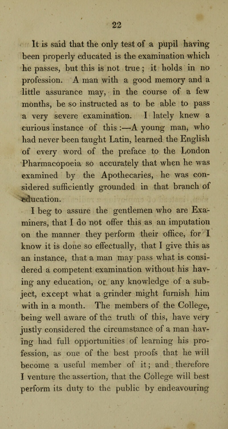 It is said that the only test of a pupil having been properly educated is the examination which he passes, but this is not true; it holds in no profession. A man with a good memory and a little assurance may, in the course of a few months, be so instructed as to be able to pass a very severe examination. I lately knew a curious instance of this :—A young man, who had never been taught Latin, learned the English of every word of the preface to the London Pharmacopoeia so accurately that when he was examined by the Apothecaries, he was con¬ sidered sufficiently grounded in that branch of education. I beg to assure the gentlemen who are Exa¬ miners, that I do not offer this as an imputation on the manner they perform their office, for I know it is done so effectually, that I give this as • an instance, that a man may pass what is consi¬ dered a competent examination without his hav¬ ing any education, or any knowledge of a sub¬ ject, except what a grinder might furnish him with in a month. The members of the College, being well aware of the truth of this, have very justly considered the circumstance of a man hav¬ ing had full opportunities of learning his pro¬ fession, as one of the best proofs that he will become a useful member of it; and therefore I venture the assertion, that the College will best perform its duty to the public by endeavouring