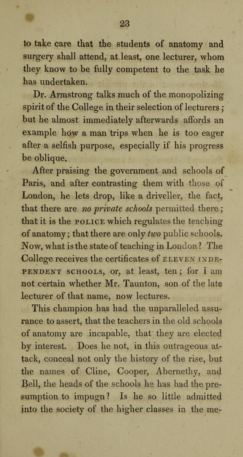 to take care that the students of anatomy and % / surgery shall attend, at least, one lecturer, whom they know to be fully competent to the task he has undertaken. Dr. Armstrong talks much of the monopolizing spirit of the College in their selection of lecturers; but he almost immediately afterwards affords an example how a man trips when he is too eager after a selfish purpose, especially if his progress be oblique. After praising the government and schools of Paris, and after contrasting them with those of London, he lets drop, like a driveller, the fact, that there are no private schools permitted there ; that it is the police which regulates the teaching of anatomy; that there are only two public schools. Now, what is the state of teaching in London ? The College receives the certificates of eleven inde¬ pendent schools, or, at least, ten; for I am not certain whether Mr. Taunton, son of the late lecturer of that name, now lectures. This champion has had the unparalleled assu¬ rance to assert, that the teachers in the old schools of anatomy are incapable, that they are elected by interest. Does he not, in this outrageous at¬ tack, conceal not only the history of the rise, but the names of Cline, Cooper, Abernethy, and Bell, the heads of the schools he has had the pre¬ sumption to impugn ? Is he so little admitted into the society of the higher classes in the me-