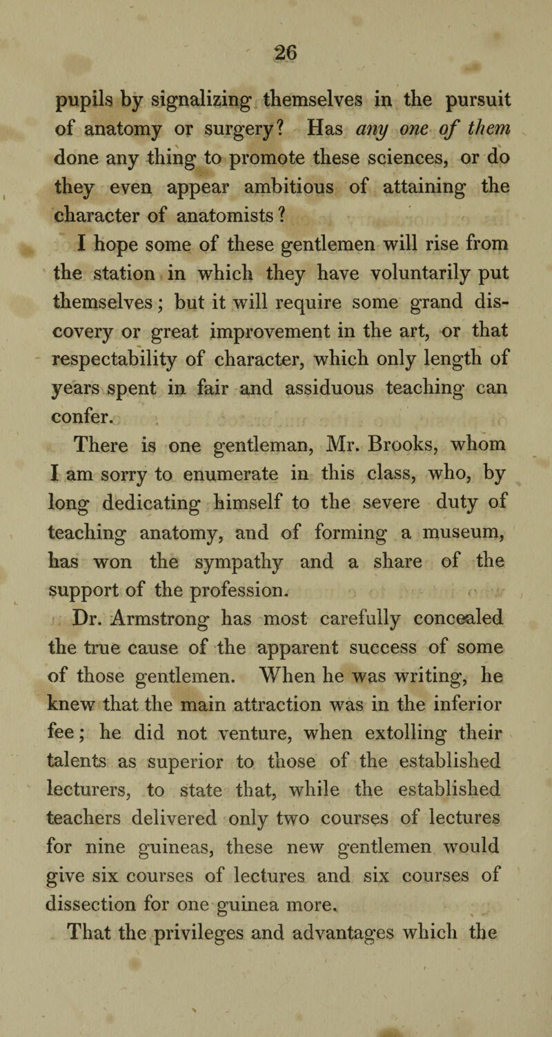 pupils by signalizing themselves in the pursuit of anatomy or surgery? Has any one of them done any thing to promote these sciences, or do they even appear ambitious of attaining the character of anatomists ? I hope some of these gentlemen will rise from the station in which they have voluntarily put themselves; but it will require some grand dis¬ covery or great improvement in the art, or that respectability of character, which only length of years spent in fair and assiduous teaching can confer. There is one gentleman, Mr. Brooks, whom I am sorry to enumerate in this class, who, by long dedicating himself to the severe duty of teaching anatomy, and of forming a museum, has won the sympathy and a share of the support of the profession. Dr. Armstrong has most carefully concealed the true cause of the apparent success of some of those gentlemen. When he was writing, he knew that the main attraction was in the inferior fee; he did not venture, when extolling their talents as superior to those of the established lecturers, to state that, while the established teachers delivered only two courses of lectures for nine guineas, these new gentlemen would give six courses of lectures and six courses of dissection for one guinea more. That the privileges and advantages which the