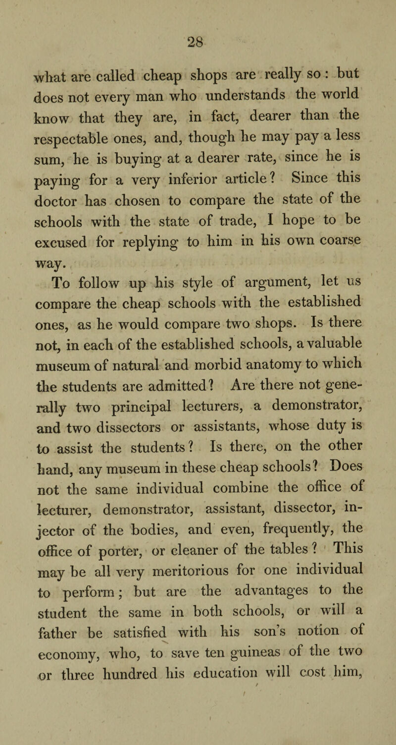 wliat are called cheap shops are really so : but does not every man who understands the world know that they are, in fact, dearer than the respectable ones, and, though he may pay a less sum, he is buying at a dearer rate, since he is paying for a very inferior article? Since this doctor has chosen to compare the state of the schools with the state of trade, I hope to be excused for replying to him in his own coarse way. To follow up his style of argument, let us compare the cheap schools with the established ones, as he would compare two shops. Is there not, in each of the established schools, a valuable museum of natural and morbid anatomy to which the students are admitted? Are there not gene¬ rally two principal lecturers, a demonstrator, and two dissectors or assistants, whose duty is to assist the students? Is there, on the other hand, any museum in these cheap schools? Does not the same individual combine the office of lecturer, demonstrator, assistant, dissector, in¬ jector of the bodies, and even, frequently, the office of porter, or cleaner of the tables ? This may be all very meritorious for one individual to perform; but are the advantages to the student the same in both schools, or will a father be satisfied with his son’s notion of economy, who, to save ten guineas of the two or three hundred his education will cost him, i