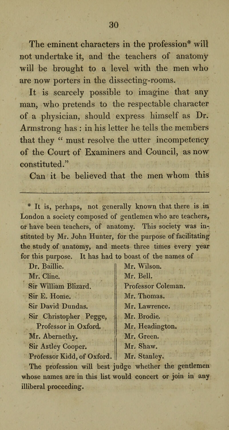 The eminent characters in the profession* will not undertake it, and the teachers of anatomy will be brought to a level with the men who are now porters in the dissecting-rooms. It is scarcely possible to imagine that any man, who pretends to the respectable character of a physician, should express himself as Dr. Armstrong has : in his letter he tells the members that they “ must resolve the utter incompetency of the Court of Examiners and Council, as now constituted.” Can it be believed that the men whom this * It is, perhaps, not generally known that there is in London a society composed of gentlemen who are teachers, or have been teachers, of anatomy. This society was in¬ stituted by Mr. John Hunter, for the purpose of facilitating the study of anatomy, and meets three times every year for this purpose. It has had to boast of the names of Dr. Baillie. Mr. Cline. Sir William Blizard. Sir E. Home. Sir David Dundas. Sir Christopher Pegge, Professor in Oxford. Mr. Abernethy. Sir Astley Cooper. Professor Kidd, of Oxford. Mr. Wilson. ✓ Mr. Bell. Professor Coleman. Mr. Thomas. Mr. Lawrence. Mr. Brodie. Mr. Headington. Mr. Green. Mr. Shaw. Mr. Stanley. The profession will best judge whether the gentlemen whose names are in this list would concert or join in any illiberal proceeding.