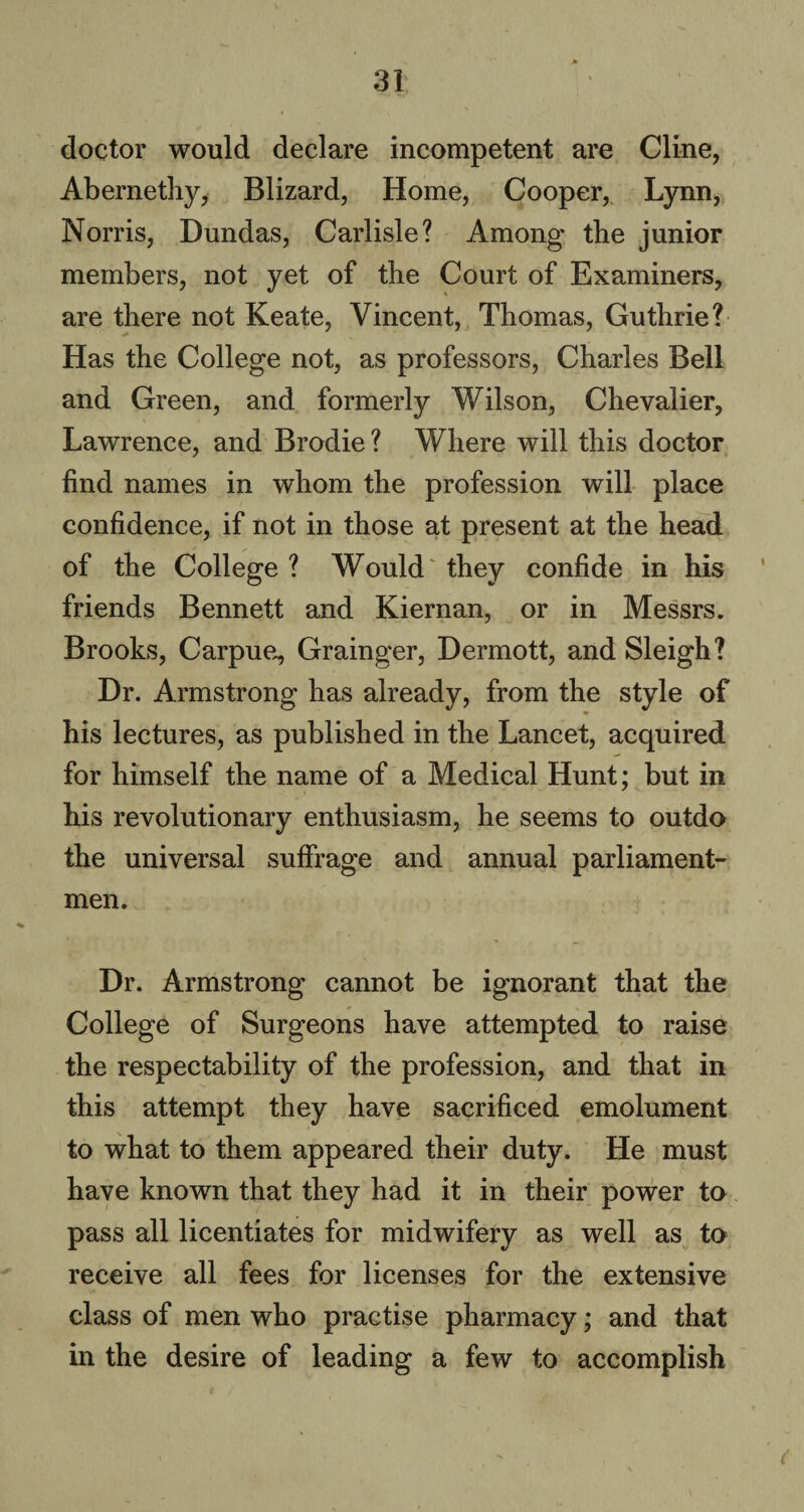 doctor would declare incompetent are Cline, Abernethy, Blizard, Home, Cooper, Lynn, Norris, Dundas, Carlisle? Among the junior members, not yet of the Court of Examiners, are there not Keate, Vincent, Thomas, Guthrie? Has the College not, as professors, Charles Bell and Green, and formerly Wilson, Chevalier, Lawrence, and Brodie ? Where will this doctor find names in whom the profession will place confidence, if not in those at present at the head of the College ? Would they confide in his friends Bennett and Kiernan, or in Messrs. Brooks, Carpue, Grainger, Dermott, and Sleigh? Dr. Armstrong has already, from the style of his lectures, as published in the Lancet, acquired for himself the name of a Medical Hunt; but in his revolutionary enthusiasm, he seems to outdo the universal suffrage and annual parliament- men. Dr. Armstrong cannot be ignorant that the College of Surgeons have attempted to raise the respectability of the profession, and that in this attempt they have sacrificed emolument to what to them appeared their duty. He must have known that they had it in their power to pass all licentiates for midwifery as well as to receive all fees for licenses for the extensive class of men who practise pharmacy; and that in the desire of leading a few to accomplish