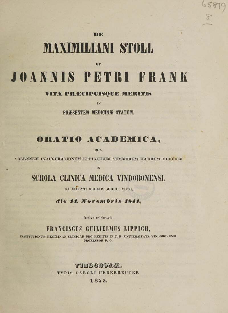 DE 1AXMILIANI STOIL J0AXXIS PETRI FRAJVK VITA I*K EC IPITISOI E MERITI§ IN PR&amp;SENTEM MEDICINA STATUM. ORATIO ACADEMICA, QUA SOLENNEM INAUGURATIONEM EFFIG1ERUM SUMMORUM ILLORUM VIRORUM IN SCIIOLA CLIMCA MEDICA VINDOBONEiXSI, EX INCLYTI ORDINIS MEDICI VOTO, tlie 11. JVorembris ISll^ festive celebravit: FRANCISCCS CCILIELMUS LIPPICII, INSTITUTIONUM MEDICINAE CLINICAE PRO MEDICIS IN C. R. UNIVERSITATE VINDOBONENSI PROFESSOR P. 0. TYPIS CAROLI UEBERREUTER