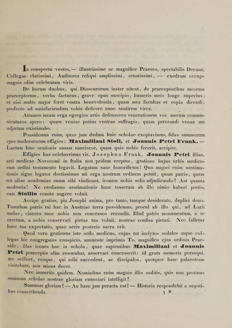 Collegae clarissimi, Auditores reliqui amplissimi, ornatissimi, — exedram occupo magnis olim celebratam viris. De horum duobus, qui Dioscurorum instar nitent, de praeceptoribus meorum praeceptorum, verba facturus, grave opus suscipio, humeris meis longe superius 5 et nisi multo major foret vestra benevolentia, quam mea facultas et copia dicendi, profecto ad satisfaciendum vobis deficere nunc sentirem vires. Attamen meam erga egregios artis defensores venerationem vos mecum commu¬ nicaturos spero: quare veniae potius vestrae suffragio, quam perorandi venae me adjutum existimabo. Possidemus enim, quas jam dudurn huic scholae exoptavimus, fidas summorum ejus moderatorum effigies: Jffaximiltaiif SioII. et «foaimis Petri Frauk.— Laetam hinc orationis ausam nanciscor, quam quis nobis fecerit, accipite. Effigies has celeberrimus vir, Josephus Frauk, «foaimis Petri filius, arti medicae Novocomi in Italia 11011 pridem ereptus, gratioso hujus urbis medico¬ rum ordini testamento legavit. Legatum sane honorificum! Ouo majori enim aestima¬ tionis signo legator doctissimus uti erga nostrum ordinem potuit, quam patris, quem tot aliae academiae suum sibi vindicant, iconem nobis solis adjudicando? Ast quanta modestia! Ne credamus aestimationis hanc tesseram ab illo nimio haberi pretio, eam Stollfo comite augere voluit. Accipe gratias, pia Josephi anima, pro tanto, tamque desiderato, duplici doim. Tumulum patris tui hac in Austriae terra possidemus, procul ab illo qui, ad Larii undas, cineres tuos nobis non concessos recondit. Illud patris monumentum, a te erectum, a nobis conservari pietas tua voluit, nostrae confisa pietati. Nec falletur haec tua expectatio, quae seris posteris sacra erit, Ouod vero gratiosus iste ordo medicus, cujus tot inclytos sodales atque col¬ legas hic congregatos conspicio, annuente imprimis Te, magnifico ejus ordinis Prae¬ side, illas icones hac in schola, quae sapientibus jfEaximiliani et «foaimis Petri praeceptis olim resonabat, asservari concesserit: id grata memoria persequi, me scilicet, eosque, qui mihi succedent, ac discipulos, quotquot hanc palaestram visitabunt, non minus decet. Nec immerito quidem. Nominibus enim magnis illis auditis, quis non protinus summam scholae nostrae gloriam enunciari intelligit? Summam gloriam? — A11 haec jam peracta est?— Historia respondebit a nepoti¬ bus conscribenda. 1 *